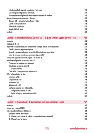 Entendendo o Modo seguro de inicialização – Safe mode.                                                    710
   Last know good configuration e Control Sets.                                                              711
   Outras opções de configuração do Menu de opções avançadas do Windows                                      712
Diversas ferramentas de recuperação a desastres.                                                             712
   O recurso ASR – Automated System Recovery Disks                                                           712
   Criando um disquete de boot.                                                                              716
   O Console de Recuperação.                                                                                 717
   A opção Roll Back Driver.                                                                                 720
Conclusão                                                                                                    721


Capítulo 13: Internet Information Services 6.0 – IIS 6.0 e Software Update Services – SUS                   722
Introdução                                                                                                   722
Instalação do IIS 6.0.                                                                                       723
Preparando o seu computador para acompanhar os exemplos práticos de utilização do IIS.                       727
    Criando a estrutura de pastas e subpastas.                                                               728
    Tornando a pasta exemplos parte dos servidor IIS – criando uma pasta virtual.                            728
    Como são formados os endereços de acesso à páginas do IIS?                                               732
Configurando opções do servidor de páginas e do servidor ftp.                                                734
Questões e configurações de segurança com o IIS.                                                             743
    Porque devo me preocupar com segurança?                                                                  743
    Autenticação de usuários com o IIS.                                                                      744
        O acesso anônimo.                                                                                    745
    Como definir a conta para acesso anônimo no IIS.                                                         746
SUS – Software Update Services                                                                               748
    Introdução ao SUS                                                                                        748
    Componentes do SUS:                                                                                      749
    Instalando o SUS                                                                                         750
    Administrando o SUS                                                                                      755
    Configurar os clientes para utilizar o SUS.                                                              759
        Configurando os clientes via GOP:                                                                    760
        Opções da Registry relacionadas com o SUS:                                                           765
Conclusão                                                                                                    765


Capítulo 14: Resumo Final – O que você não pode esquecer para o Exame                                       767
Introdução                                                                                                   767
Resumo para o exame 70-290.                                                                                  767
Redes Baseadas no Windows 2003 Server                                                                        768
    Uma breve história “dos Windows”                                                                         768
    Os “Windows” para estações de trabalho e computadores de uso residencial:                                768
    Os “Windows” para Servidores:                                                                            771




                                                                XVII                     www.juliobattisti.com.br
 