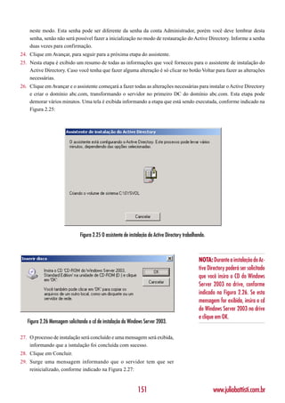 neste modo. Esta senha pode ser diferente da senha da conta Administrador, porém você deve lembrar desta
    senha, senão não será possível fazer a inicialização no modo de restauração do Active Directory. Informe a senha
    duas vezes para confirmação.
24. Clique em Avançar, para seguir para a próxima etapa do assistente.
25. Nesta etapa é exibido um resumo de todas as informações que você forneceu para o assistente de instalação do
    Active Directory. Caso você tenha que fazer alguma alteração é só clicar no botão Voltar para fazer as alterações
    necessárias.
26. Clique em Avançar e o assistente começará a fazer todas as alterações necessárias para instalar o Active Directory
    e criar o domínio abc.com, transformando o servidor no primeiro DC do domínio abc.com. Esta etapa pode
    demorar vários minutos. Uma tela é exibida informando a etapa que está sendo executada, conforme indicado na
    Figura 2.25:




                               Figura 2.25 O assistente de instalação do Active Directory trabalhando.



                                                                                                  NOTA: Durante a instalação do Ac-
                                                                                                  tive Directory poderá ser solicitado
                                                                                                  que você insira o CD do Windows
                                                                                                  Server 2003 no drive, conforme
                                                                                                  indicado na Figura 2.26. Se esta
                                                                                                  mensagem for exibida, insira o cd
                                                                                                  do Windows Server 2003 no drive
                                                                                                  e clique em OK.
   Figura 2.26 Mensagem solicitando o cd de instalação do Windows Server 2003.

27. O processo de instalação será concluído e uma mensagem será exibida,
    informando que a isntalação foi concluída com sucesso.
28. Clique em Concluir.
29. Surge uma mensagem informando que o servidor tem que ser
    reinicializado, conforme indicado na Figura 2.27:



                                                               151                                       www.juliobattisti.com.br
 
