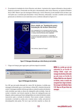 4.   O assistente de instalação do Active Directory será aberto. A primeira tela é apenas informativa, descrevendo a
     função do assistente e fornecendo um link para a documentação sobre Active Directory, na Ajuda do Windows
     Server 2003. Observe que esta mensagem informa que o Active Directory já está instalado neste servidor e que
     você pode usar o assistente para desinstalar o Active Directory, rebaixando o servidor a member server (ainda
     pertencente ao domínio) ou um stand alone server, conforme indicado na Figura 2.31:




                          Figura 2.31 Mensagem informando que o Active Directory já está instalado.

5.   Clique em Avançar, para seguir para a próxima etapa do assistente.
                                                                                             NOTA: Se o servidor que você está
                                                                                             rebaixando for um Servidor de
                                                                                             Catálogo Global, surgirá uma
                                                                                             mensagem de advertência, informando
                                                                                             que pelo menos um Servidor de
                                                                                             Catálogo Global deve estar disponível
                       Figura 2.32 Mensagem de advertência.                                  no domínio, senão os usuários não
                                                                                             conseguirão fazer o logon no domínio.
Se o DC que está sendo rebaixado for o único DC do domínio, é exibida uma                    Esta mensagem está indicada na Figura
mensagem informando que se você rebaixar o último DC o domínio deixará de                    2.32. Clique em OK para fechar esta
existir. A mensagem também informa que todas as contas de usuários do domínio                mensagem.
serão excluídas, que todas as chaves de criptografia serão excluídas. Antes de
excluir o domínio, você deverá exportar as chaves de criptografia para um
disquete, senão as pastas que foram criptografadas com contas do domínio estarão
inacessíveis após a exclusão do domínio. Nem mesmo criando o domínio
novamente e recriando as contas com o mesmo nome e senha, será possível
descriptografar estas pastas. Por isso é que você deve exportar as chaves de


                                                              155                                     www.juliobattisti.com.br
 