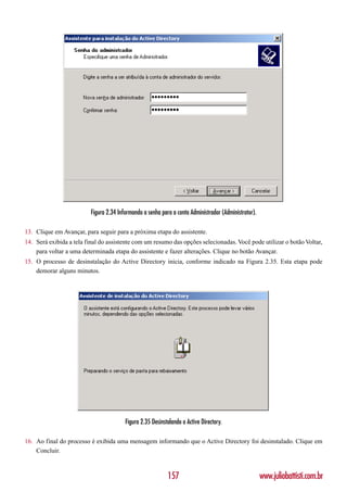 Figura 2.34 Informando a senha para a conta Administrador (Administrator).

13. Clique em Avançar, para seguir para a próxima etapa do assistente.
14. Será exibida a tela final do assistente com um resumo das opções selecionadas. Você pode utilizar o botão Voltar,
    para voltar a uma determinada etapa do assistente e fazer alterações. Clique no botão Avançar.
15. O processo de desinstalação do Active Directory inicia, conforme indicado na Figura 2.35. Esta etapa pode
    demorar alguns minutos.




                                        Figura 2.35 Desinstalando o Active Directory.

16. Ao final do processo é exibida uma mensagem informando que o Active Directory foi desinstalado. Clique em
    Concluir.



                                                           157                                        www.juliobattisti.com.br
 