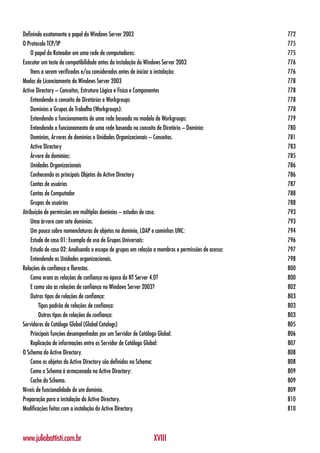 Definindo exatamente o papel do Windows Server 2003                                                 772
O Protocolo TCP/IP                                                                                  775
    O papel do Roteador em uma rede de computadores:                                                775
Executar um teste de compatibilidade antes da instalação do Windows Server 2003                     776
    Itens a serem verificados e/ou considerados antes de iniciar a instalação:                      776
Modos de Licenciamento do Windows Server 2003                                                       778
Active Directory – Conceitos, Estrutura Lógica e Física e Componentes                               778
    Entendendo o conceito de Diretórios e Workgroups                                                778
    Domínios e Grupos de Trabalho (Workgroups):                                                     778
    Entendendo o funcionamento de uma rede baseada no modelo de Workgroups:                         779
    Entendendo o funcionamento de uma rede baseada no conceito de Diretório – Domínio:              780
    Domínios, Árvores de domínios e Unidades Organizacionais – Conceitos.                           781
    Active Directory                                                                                783
    Árvore de domínios:                                                                             785
    Unidades Organizacionais                                                                        786
    Conhecendo os principais Objetos do Active Directory                                            786
    Contas de usuários                                                                              787
    Contas de Computador                                                                            788
    Grupos de usuários                                                                              788
Atribuição de permissões em múltiplos domínios – estudos de caso.                                   793
    Uma árvore com sete domínios:                                                                   793
    Um pouco sobre nomenclaturas de objetos no domínio, LDAP e caminhos UNC:                        794
    Estudo de caso 01: Exemplo de uso de Grupos Universais:                                         796
    Estudo de caso 02: Analisando o escopo de grupos em relação a membros e permissões de acesso:   797
    Entendendo as Unidades organizacionais.                                                         798
Relações de confiança e florestas.                                                                  800
    Como eram as relações de confiança na época do NT Server 4.0?                                   800
    E como são as relações de confiança no Windows Server 2003?                                     802
    Outros tipos de relações de confiança:                                                          803
        Tipos padrão de relações de confiança:                                                      803
        Outros tipos de relações de confiança:                                                      803
Servidores de Catálogo Global (Global Catalogs)                                                     805
    Principais funções desempenhadas por um Servidor de Catálogo Global:                            806
    Replicação de informações entre os Servidor de Catálogo Global:                                 807
O Schema do Active Directory.                                                                       808
    Como os objetos do Active Directory são definidos no Schema:                                    808
    Como o Schema é armazenado no Active Directory:                                                 809
    Cache do Schema.                                                                                809
Níveis de funcionalidade de um domínio.                                                             809
Preparação para a instalação do Active Directory.                                                   810
Modificações feitas com a instalação do Active Directory.                                           810



www.juliobattisti.com.br                                       XVIII
 