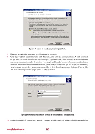 Figura 2.38 Criando um novo DC em um domínio já existente.

8.   Clique em Avançar, para seguir para a próxima etapa do assistente.
9.   Nesta etapa você tem que informar uma conta de usuário, uma senha e o nome do domínio. A conta informada
     tem que ter privilégios de administrador no domínio para o qual está sendo criado um novo DC. Informe os dados
     para uma conta de administrador do domínio. No exemplo da Figura 2.39, estou informando os dados de uma
     conta com permissão de administrador no domínio groza.com (que é o domínio que uso na rede em minha casa).
     Neste instante o servidor deve ter acesso a um servidor DNS do domínio groza.com. O número IP do servidor
     DNS pode ser configurado nas propriedades de rede do TCP/IP.




                    Figura 2.39 Informando uma conta com permissão de administrador e o nome do domínio.

10. Insira as informações de conta, senha e domínio e clique em Avançar, para seguir para a próxima etapa do assistente.




www.juliobattisti.com.br                                   160
 