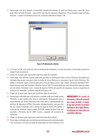 11. Nesta etapa você deve fornecer o nome DNS completo do domínio no qual você deseja criar o novo DC. Você
    pode clicar no botão Procurar..., para exibir uma lista dos domínios disponíveis. Neste exemplo clique no botão
    Procurar... e depois no domínio groza.com, conforme indicado na Figura 2.40:




                                           Figura 2.40 Selecionando o domínio.

12. Ao clicar em OK você estará de volta ao assistente de instalação e o nome do domínio selecionado já estará no
    campo Nome do domínio.
13. Clique em Avançar, para seguir para a próxima etapa do assistente.
14. Nesta etapa você informa as pastas onde serão gravadas as informações sobre o Active Directory. Por padrão são
    utilizadas duas pastas, uma para a base de dados do Active Directory e outra para o log do Active Directory. Por
    padrão o assistente sugere a mesma pasta para a base de dados e para o log e sugere uma pasta chamada NTDS,
    dentro da pasta onde está instalado o Windows Server 2003. É recomendado que estas informações sejam gravadas
    em um volume formatado com o sistema de arquivos NTFS, por questões de segurança. Aceite as sugestões do
    assistente de instalação, conforme indicado na Figura 2.41.
15. Clique em Avançar, para seguir para a próxima etapa do assistente.
16. Nesta etapa é solicitado que você informe o caminho onde será criada a pasta    IMPORTANTE: Por questões de
    SYSVOL, a qual contém uma série de informações fundamentais para o              desempenho, a Microsoft recomenda
    funcionamento do Active Directory, bem como para a implementação das            que o arquivo de dados e o arquivo
    políticas de segurança (GPOs). Esta pasta, obrigatoriamente, tem que estar      de log sejam gravados em partições
    em um volume formatado com o sistema de arquivos NTFS. Por padrão o
                                                                                    localizadas em discos rígidos diferntes,
    assistente de instalação sugere a pasta SYSVOL, dentro da pasta onde está
                                                                                    de preferência até mesmo discos em
    instalado o Windows Server 2003. Aceite a sugestão do assistente de
                                                                                    controladores diferentes.
    instalação.
17. Clique em Avançar, para seguir para a próxima etapa do assistente.
18. Nesta etapa é solicitado que você defina uma senha que será solicitada quando
    você inicializar o servidor no modo de restauração do Active Directory. Em




                                                         161                                www.juliobattisti.com.br
 
