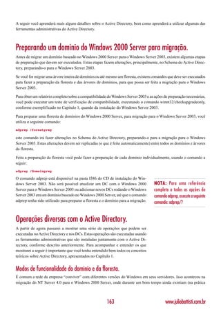 A seguir você aprenderá mais alguns detalhes sobre o Active Directory, bem como aprenderá a utilizar algumas das
ferramentas administrativas do Active Directory.



Preparando um domínio do Windows 2000 Server para migração.
Antes de migrar um domínio baseado no Windows 2000 Server para o Windows Server 2003, existem algumas etapas
de preparação que devem ser executadas. Estas etapas fazem alterações, principalmente, no Schema do Active Direc-
tory, preparando-o para o Windows Server 2003.

Se você for migrar uma árvore inteira de domínios ou até mesmo um floresta, existem comandos que deve ser executados
para fazer a preparação da floresta e das árvores de domínios, para que possa ser feita a migração para o Windows
Server 2003.

Para obter um relatório completo sobre a compatibilidade do Windows Server 2003 e as ações de preparação necessárias,
você pode executar um teste de verificação de compatibilidade, executando o comando winnt32/checkupgradeonly,
conforme exemplificado no Capítulo 1, quando da instalação do Windows Server 2003.

Para preparar uma floresta de domínios do Windows 2000 Server, para migração para o Windows Server 2003, você
utiliza o seguinte comando:
adprep /forestprep

este comando irá fazer alterações no Schema do Active Directory, preparando-o para a migração para o Windows
Server 2003. Estas alterações devem ser replicadas (o que é feito automaticamente) entre todos os domínios e árvores
da floresta.

Feita a preparação da floresta você pode fazer a preparação de cada domínio individualmente, usando o comando a
seguir:
adprep /domainprep

O comando adprep está disponível na pasta I386 do CD de instalação do Win-
dows Server 2003. Não será possível atualizar um DC com o Windows 2000               NOTA: Para uma referência
Server para o Windows Server 2003 ou adicionar novos DCs rodando o Windows           completa a todas as opções do
Server 2003 em um domínio baseado no Windows 2000 Server, até que o comando          comando adprep, execute o seguinte
adprep tenha sido utilizado para preparar a floresta e o domínio para a migração.    comando: adprep/?


Operações diversas com o Active Directory.
A partir de agora passarei a mostrar uma série de operações que podem ser
executadas no Active Directory e nos DCs. Estas operações são executadas usando
as ferramentas administrativas que são instaladas juntamente com o Active Di-
rectory, conforme descrito anteriormente. Para acompanhar e entender os que
mostrarei a seguir é importante que você tenha entendido bem todos os conceitos
teóricos sobre Active Directory, apresentados no Capítulo 1.


Modos de funcionalidade do domínio e da floresta.
É comum a rede da empresa “conviver” com diferentes versões do Windows em seus servidores. Isso aconteceu na
migração do NT Server 4.0 para o Windows 2000 Server, onde durante um bom tempo ainda existiam (na prática



                                                        163                                 www.juliobattisti.com.br
 
