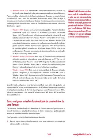 ♦   Windows Server 2003: Somente DCs com o Windows Server 2003. Este é o
                                                                                           IMPORTANTE: Quando você altera
         nível onde estão disponíveis todos os recursos e novidades do Active Directory.
                                                                                           de um modo de funcionalidade para
Agora vou falar sobre os níveis de funcionalidade da floresta e as características
                                                                                           o outro, não será mais possível criar
de cada nível. Esta é uma das novidades do Windows Server 2003, ou seja, o
conceito de nível de funcionalidade da floresta. Conforme descrito anteriormente,          DCs com versões não suportadas do
estão disponíveis três diferentes níveis de funcionalidade de floresta, conforme           Windows. Por exemplo, quando você
detalhado a seguir:                                                                        passa do modo Windows 2000 mixed
                                                                                           para o modo Windows 2000 Native,
     ♦   Windows 2000: Este é o nível de funcionalidade padrão. Neste nível podem
                                                                                           não será mais possível inserir DCs com
         coexistir DCs com o NT Server 4.0, Windows 2000 Server e Windows
         Server 2003. Normalmente é utilizado durante a fase de migração de uma
                                                                                           o NT Server 4.0 e nem será voltar para
         rede baseada no NT Server 4.0 para o Windows Server 2003. Neste nível,
                                                                                           o nível de funcionalidade anterior.
         a maioria das novidades do Active Directory no Windows Server 2003
         estão desabilitadas, como por exemplo: melhorias na replicação do catálogo
         global (somente estarão disponíveis na replicação entre dois servidores
         de catálogo global baseados no Windows Server 2003), relação de
         confiança entre florestas, renomeação de domínio, melhorias na replicação
         do Active Directory, dentre outros.
     ♦   Windows Server 2003 interim: Este nível de funcionalidade da floresta é
         utilizado quando da migração de uma rede baseada no NT Server 4.0
         diretamente para o Windows Server 2003. Suporta DCs baseados no NT
         Server 4.0 e no Windows Server 2003. A maioria das novidades do Active
         Directory não estão disponíveis neste nível de funcionalidade:
     ♦   Windows Server 2003: Este nível de funcionalidade da floresta é utilizado
         quando a migração já foi completada e somente existem DCs com o
         Windows Server 2003. Somente suporta DCs baseados no Windows Server
         2003. É neste nível que estão disponíveis todas as novidades do Active
         Directory no Windows Server 2003.

Quando você configura o nível de funcionalidade mais alto, não poderão ser
introduzidos DCs com as versões anteriores do Windows. Por exemplo, quando o
nível de funcionalidade da floresta é configurado como Windows Server 2003,
não será mais possível criar novos DCs baseados no NT Server 4.0 ou no Win-
dows 2000 Server.


Como configurar o nível de funcionalidade de um domínio e de
uma floresta:
Os níveis de funcionalidade do domínio e da floresta são configurados com o
console Domínios e relações de confiança do Active Directory, o qual é acessado
através do menu Ferramentas administrativas.

Configurando o nível de funcionalidade do domínio:

1.   Faça o logon como Administrador ou com uma conta com permissão de
     administrador no domínio.




                                                             165                                   www.juliobattisti.com.br
 