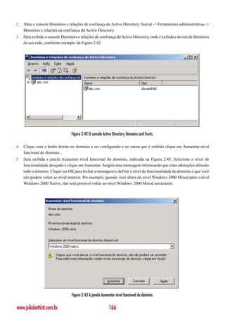 2.   Abra o console Domínios e relações de confiança do Active Directory: Iniciar -> Ferramentas administrativas ->
     Domínios e relações de confiança do Active Directory.
3.   Será exibido o console Domínios e relações de confiança do Active Directory, onde é exibida a árvore de diretórios
     da sua rede, conforme exemplo da Figura 2.42:




                                  Figura 2.42 O console Active Directory Domains and Trusts.

4.   Clique com o botão direito no domínio a ser configurado e no menu que é exibido clique em Aumentar nível
     funcional do domínio...
5.   Será exibida a janela Aumentar nível funcional do domínio, indicada na Figura 2.43. Selecione o nível de
     funcionalidade desejado e clique em Aumentar. Surgirá uma mensagem informando que estas alterações afetarão
     todo o domínio. Clique em OK para fechar a mensagem e definir o nível de funcionalidade do domínio e que você
     não poderá voltar ao nível anterior. Por exemplo, quando você altera do nível Windows 2000 Mixed para o nível
     Windows 2000 Native, não será possível voltar ao nível Windows 2000 Mixed novamente.




                                  Figura 2.43 A janela Aumentar nível funcional do domínio.

www.juliobattisti.com.br                                    166
 