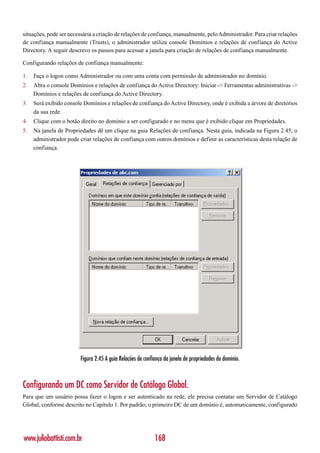 situações, pode ser necessária a criação de relações de confiança, manualmente, pelo Administrador. Para criar relações
de confiança manualmente (Trusts), o administrador utiliza console Domínios e relações de confiança do Active
Directory. A seguir descrevo os passos para acessar a janela para criação de relações de confiança manualmente.

Configurando relações de confiança manualmente:

1.   Faça o logon como Administrador ou com uma conta com permissão de administrador no domínio.
2.   Abra o console Domínios e relações de confiança do Active Directory: Iniciar -> Ferramentas administrativas ->
     Domínios e relações de confiança do Active Directory.
3.   Será exibido console Domínios e relações de confiança do Active Directory, onde é exibida a árvore de diretórios
     da sua rede.
4.   Clique com o botão direito no domínio a ser configurado e no menu que é exibido clique em Propriedades.
5.   Na janela de Propriedades dê um clique na guia Relações de confiança. Nesta guia, indicada na Figura 2.45, o
     administrador pode criar relações de confiança com outros domínios e definir as características desta relação de
     confiança.




                         Figura 2.45 A guia Relações de confiança da janela de propriedades do domínio.



Configurando um DC como Servidor de Catálogo Global.
Para que um usuário possa fazer o logon e ser autenticado na rede, ele precisa contatar um Servidor de Catálogo
Global, conforme descrito no Capítulo 1. Por padrão, o primeiro DC de um domínio é, automaticamente, configurado




www.juliobattisti.com.br                                     168
 