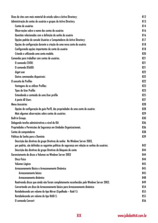 Dicas de sites com mais material de estudo sobre o Active Directory:                                                      812
Administração de contas de usuários e grupos do Active Directory.                                                         813
    Contas de usuários                                                                                                    814
    Observações sobre o nome das contas de usuários                                                                       816
    Questões relacionadas com a definição da senha do usuário                                                             816
    Opções padrão do console Usuários e Computadores do Active Directory:                                                 817
    Opções de configuração durante a criação de uma nova conta de usuário:                                                818
    Configurando opções importantes da conta do usuário                                                                   818
    Criando e utilizando uma conta modelo.                                                                                820
Comandos para trabalhar com contas de usuários.                                                                           821
    O comando CSVDE:                                                                                                      821
    O comando DSADD:                                                                                                      821
    dsget user                                                                                                            822
    Outros commandos disponíveis:                                                                                         822
O conceito de Profiles                                                                                                    822
    Vantagens de se utilizar Profiles:                                                                                    823
    Tipos de User Profile:                                                                                                823
    Entendendo o conteúdo de uma User profile                                                                             825
    A pasta All Users                                                                                                     827
Menu Acessórios                                                                                                           828
    Opções de configuração da guia Perfil, das propriedades de uma conta de usuário:                                      828
    Mais algumas observações sobre contas de usuários:                                                                    829
Built-in Groups.                                                                                                          830
Delegando tarefas administrativas a nível de OU:                                                                          836
Propriedades e Permissões de Segurança em Unidades Organizacionais.                                                       836
Contas de computadores                                                                                                    838
Políticas de Senha para o Domínio                                                                                         839
    Descrição das diretivas do grupo Diretivas de senha: No Windows Server 2003,
    por padrão, são definidas as seguintes políticas de segurança em relação as senhas de usuários:                       842
    Descrição das diretivas do grupo Diretivas de bloqueio de conta                                                       844
Gerenciamento de discos e Volumes no Windows Server 2003                                                                  844
    Disco Físico                                                                                                          844
    Volumes Lógicos                                                                                                       845
    Armazenamento Básico e Armazenamento Dinâmico                                                                         845
         Armazenamento básico                                                                                             845
         Armazenamento dinâmico                                                                                           848
    Reativando discos que ainda não foram completamente reconhecidos pelo Windows Server 2003.                            849
    Convertendo um disco de Armazenamento básico para Armazenamento dinâmico                                              854
    Restabelecendo um volume do tipo Mirror (Espelhado – Raid-1):                                                         855
    Restabelecendo um volume do tipo RAID-5:                                                                              855
    O comando Convert:                                                                                                    856



                                                                 XIX                                  www.juliobattisti.com.br
 