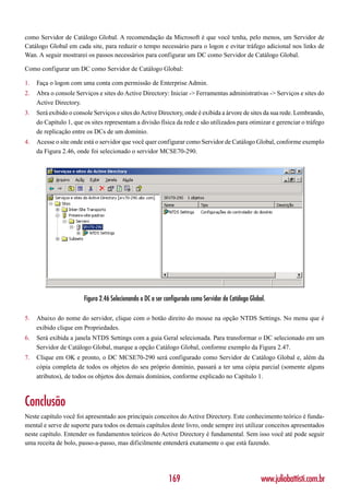 como Servidor de Catálogo Global. A recomendação da Microsoft é que você tenha, pelo menos, um Servidor de
Catálogo Global em cada site, para reduzir o tempo necessário para o logon e evitar tráfego adicional nos links de
Wan. A seguir mostrarei os passos necessários para configurar um DC como Servidor de Catálogo Global.

Como configurar um DC como Servidor de Catálogo Global:

1.   Faça o logon com uma conta com permissão de Enterprise Admin.
2.   Abra o console Serviços e sites do Active Directory: Iniciar -> Ferramentas administrativas -> Serviços e sites do
     Active Directory.
3.   Será exibido o console Serviços e sites do Active Directory, onde é exibida a árvore de sites da sua rede. Lembrando,
     do Capítulo 1, que os sites representam a divisão física da rede e são utilizados para otimizar e gerenciar o tráfego
     de replicação entre os DCs de um domínio.
4.   Acesse o site onde está o servidor que você quer configurar como Servidor de Catálogo Global, conforme exemplo
     da Figura 2.46, onde foi selecionado o servidor MCSE70-290.




                        Figura 2.46 Selecionando o DC a ser configurado como Servidor de Catálogo Global.

5.   Abaixo do nome do servidor, clique com o botão direito do mouse na opção NTDS Settings. No menu que é
     exibido clique em Propriedades.
6.   Será exibida a janela NTDS Settings com a guia Geral selecionada. Para transformar o DC selecionado em um
     Servidor de Catálogo Global, marque a opção Catálogo Global, conforme exemplo da Figura 2.47.
7.   Clique em OK e pronto, o DC MCSE70-290 será configurado como Servidor de Catálogo Global e, além da
     cópia completa de todos os objetos do seu próprio domínio, passará a ter uma cópia parcial (somente alguns
     atributos), de todos os objetos dos demais domínios, conforme explicado no Capítulo 1.



Conclusão
Neste capítulo você foi apresentado aos principais conceitos do Active Directory. Este conhecimento teórico é funda-
mental e serve de suporte para todos os demais capítulos deste livro, onde sempre irei utilizar conceitos apresentados
neste capítulo. Entender os fundamentos teóricos do Active Directory é fundamental. Sem isso você até pode seguir
uma receita de bolo, passo-a-passo, mas dificilmente entenderá exatamente o que está fazendo.




                                                             169                                       www.juliobattisti.com.br
 