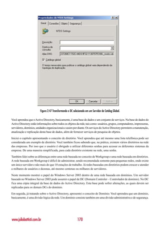 Figura 2.47 Transformando o DC selecionado em um Servidor de Catálog Global.

Você aprendeu que o Active Directory, basicamente, é uma base de dados e um conjunto de serviços. Na base de dados do
Active Directory estão informações sobre todos os objetos da rede, tais como: usuários, grupos, computadores, impressoras,
servidores, domínios, unidades organizacionais e assim por diante. Os serviços do Active Directory permitem a manutenção,
atualização e replicação desta base de dados, além de fornecer serviços de pesquisa de objetos.

Iniciei o capítulo apresentando o conceito de diretório. Você aprendeu que até mesmo uma lista telefônica pode ser
considerada um exemplo de diretório. Você também ficou sabendo que, na prática, existem vários diretórios na rede
das empresas. Por isso que o usuário é obrigado a utilizar diferentes senhas para acessar os deferentes sistemas da
empresa. De uma maneira simplificada, para cada diretório existente na rede, uma senha.

Também falei sobre as diferenças entre uma rede baseada no conceito de Workgroup e uma rede baseada em diretórios.
A rede baseada em Workgroup é difícil de administrar, sendo recomendada somente para pequenas redes, onde existe
um único servidor e não mais do que 10 estações de trabalho. Já redes baseadas em diretórios podem crescer e atender
a milhares de usuários e dezenas, até mesmo centenas ou milhares de servidores.

Neste momento mostrei o papel do Windows Server 2003 dentro de uma rede baseada em domínios. Um servidor
baseado no Windows Server 2003 pode assumir o papel de DC (Domain Controler – Controlador de domínio). No DC
fica uma cópia integral da base de dados do Active Directory. Esta base pode sofrer alterações, as quais devem ser
replicadas para os demais DCs do domínio.

Em seguida, já tratando sobre o Active Directory, apresentei o conceito de Domínio. Você aprendeu que um domínio,
basicamente, é uma divisão lógica da rede. Um domínio consiste também em uma divisão administrativa e de segurança.




www.juliobattisti.com.br                                    170
 