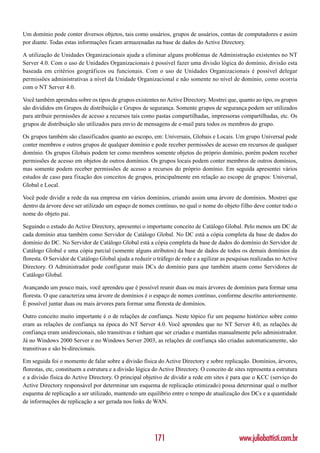 Um domínio pode conter diversos objetos, tais como usuários, grupos de usuários, contas de computadores e assim
por diante. Todas estas informações ficam armazenadas na base de dados do Active Directory.

A utilização de Unidades Organizacionais ajuda a eliminar alguns problemas de Administração existentes no NT
Server 4.0. Com o uso de Unidades Organizacionais é possível fazer uma divisão lógica do domínio, divisão esta
baseada em critérios geográficos ou funcionais. Com o uso de Unidades Organizacionais é possível delegar
permissões administrativas a nível da Unidade Organizacional e não somente no nível de domínio, como ocorria
com o NT Server 4.0.

Você também aprendeu sobre os tipos de grupos existentes no Active Directory. Mostrei que, quanto ao tipo, os grupos
são divididos em Grupos de distribuição e Grupos de segurança. Somente grupos de segurança podem ser utilizados
para atribuir permissões de acesso a recursos tais como pastas compartilhadas, impressoras compartilhadas, etc. Os
grupos de distribuição são utilizados para envio de mensagens de e-mail para todos os membros do grupo.

Os grupos também são classificados quanto ao escopo, em: Universais, Globais e Locais. Um grupo Universal pode
conter membros e outros grupos de qualquer domínio e pode receber permissões de acesso em recursos de qualquer
domínio. Os grupos Globais podem ter como membros somente objetos do próprio domínio, porém podem receber
permissões de acesso em objetos de outros domínios. Os grupos locais podem conter membros de outros domínios,
mas somente podem receber permissões de acesso a recursos do próprio domínio. Em seguida apresentei vários
estudos de caso para fixação dos conceitos de grupos, principalmente em relação ao escopo de grupos: Universal,
Global e Local.

Você pode dividir a rede da sua empresa em vários domínios, criando assim uma árvore de domínios. Mostrei que
dentro da árvore deve ser utilizado um espaço de nomes contínuo, no qual o nome do objeto filho deve conter todo o
nome do objeto pai.

Seguindo o estudo do Active Directory, apresentei o importante conceito de Catálogo Global. Pelo menos um DC de
cada domínio atua também como Servidor de Catálogo Global. No DC está a cópia completa da base de dados do
domínio do DC. No Servidor de Catálogo Global está a cópia completa da base de dados do domínio do Servidor de
Catálogo Global e uma cópia parcial (somente alguns atributos) da base de dados de todos os demais domínios da
floresta. O Servidor de Catálogo Global ajuda a reduzir o tráfego de rede e a agilizar as pesquisas realizadas no Active
Directory. O Administrador pode configurar mais DCs do domínio para que também atuem como Servidores de
Catálogo Global.

Avançando um pouco mais, você aprendeu que é possível reunir duas ou mais árvores de domínios para formar uma
floresta. O que caracteriza uma árvore de domínios é o espaço de nomes contínuo, conforme descrito anteriormente.
É possível juntar duas ou mais árvores para formar uma floresta de domínios.

Outro conceito muito importante é o de relações de confiança. Neste tópico fiz um pequeno histórico sobre como
eram as relações de confiança na época do NT Server 4.0. Você aprendeu que no NT Server 4.0, as relações de
confiança eram unidirecionais, não transitivas e tinham que ser criadas e mantidas manualmente pelo administrador.
Já no Windows 2000 Server e no Windows Server 2003, as relações de confiança são criadas automaticamente, são
transitivas e são bi-direcionais.

Em seguida foi o momento de falar sobre a divisão física do Active Directory e sobre replicação. Domínios, árvores,
florestas, etc, constituem a estrutura e a divisão lógica do Active Directory. O conceito de sites representa a estrutura
e a divisão física do Active Directory. O principal objetivo de dividir a rede em sites é para que o KCC (serviço do
Active Directory responsável por determinar um esquema de replicação otimizado) possa determinar qual o melhor
esquema de replicação a ser utilizado, mantendo um equilíbrio entre o tempo de atualização dos DCs e a quantidade
de informações de replicação a ser gerada nos links de WAN.




                                                          171                                  www.juliobattisti.com.br
 