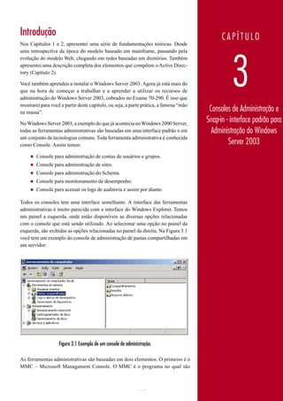 Introdução                                                                                   CAPÍTULO
Nos Capítulos 1 e 2, apresentei uma série de fundamentações teóricas. Desde
uma retrospectiva da época do modelo baseado em mainframe, passando pela




                                                                                                 3
evolução do modelo Web, chegando em redes baseadas em diretórios. Também
apresentei uma descrição completa dos elementos que compõem o Active Direc-
tory (Capítulo 2).

Você também aprendeu a instalar o Windows Server 2003. Agora já está mais do
que na hora de começar a trabalhar e a aprender a utilizar os recursos de
administração do Windows Server 2003, cobrados no Exame 70-290. É isso que
mostrarei para você a partir deste capítulo, ou seja, a parte prática, a famosa “mão
na massa”.                                                                              Consoles de Administração e
No Windows Server 2003, a exemplo do que já acontecia no Windows 2000 Server,
                                                                                       Snap-in - interface padrão para
todas as ferramentas administrativas são baseadas em uma interface padrão e em           Administração do Windows
um conjunto de tecnologias comuns. Toda ferramenta administrativa é conhecida
como Console. Assim temos:                                                                      Server 2003
     ◆   Console para administração de contas de usuários e grupos.
     ◆   Console para administração de sites.
     ◆   Console para administração do Schema.
     ◆   Console para monitoramento de desempenho.
     ◆   Console para acessar os logs de auditoria e assim por diante.

Todos os consoles tem uma interface semelhante. A interface das ferramentas
administrativas é muito parecida com a interface do Windows Explorer. Temos
um painel a esquerda, onde estão disponíveis as diversas opções relacionadas
com o console que está sendo utilizado. Ao selecionar uma opção no painel da
esquerda, são exibidas as opções relacionadas no painel da direita. Na Figura 3.1
você tem um exemplo do console de administração de pastas compartilhadas em
um servidor:




                   Figura 3.1 Exemplo de um console de administração.

As ferramentas administrativas são baseadas em dois elementos. O primeiro é o
MMC – Microsoft Managament Console. O MMC é o programa no qual são



                                                             173                        www.juliobattisti.com.br
 