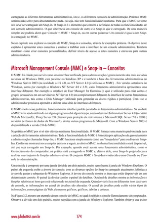 carregadas as diferntes ferramentas administrativas, isto é, os diferentes consoles de administração. Porém o MMC
sozinho não serve para absolutamente nada, ou seja, não tem funcionalidade nenhuma. Para que o MMC se torne
útil deve ser carregado um Snap-in. O Snap-in é o elemento que contém a definição de todas as funcionalidades de
um console administrativo. O que diferencia um console de outro é o Snap-in que é carregado. De uma maneira
simples até poderia dizer que: Console = MMC + Snap-in, ou em outras palavras: Um console é igual a um Snap-
in carregado no MMC.

Neste capítulo vou explorar o conceito de MMC, Snap-in e consoles, através de exemplos práticos. O objetivo deste
capítulo é apresentar estes conceitos e ensinar a trablhar com a interface de um console administrativo. Também
mostrarei como criar consoles personalizados, definir níveis de acesso a estes consoles e enviá-los para outros
administradores.



Microsoft Management Console (MMC) e Snap-in – Conceitos
O MMC foi criado para servir como uma interface unificada para a administração e gerenciamento dos mais variados
recursos do Windows 2000, está presente no Windows XP e é também a base das ferramentas administrativas do
Windows Server 2003 (na realidade o IIS 4.0, no NT Server 4.0 já utilizava o MMC) . Em versões anteriores do
Windows, como por exemplo o Windows NT Server 4.0 e 3.51, cada ferramenta administrativa apresentava uma
interface diferente. Por exemplo a interface do User Manager for Domains (o qual é utilizado para criar contas e
grupos de usuários em um servidor no NT Server 4.0) era completamente diferente da interface de outras ferramentas
administrativas, tais como o Disk Manager (utilizado para gerenciar os discos rígidos e partições). Com isso o
administrador precisava aprender a utilizar uma série de interfaces diferentes.

O MMC resolve esse problema, fornecendo uma interface padrão para todas as ferramentas administrativas. Na verdade
o MMC vem sendo utilizado em alguns programas há algum tempo, como o Internet Information Server 4.0 (servidor
Web da Microsoft) , Proxy Server 2.0 (Firewal para proteção da rede interna ), Microsoft SQL Server 7.0 e 2000 (
servidor de Banco de dados da Microsoft), dentre outros programas da Microsoft. Com o Windows Server 2003 é
disponibilizada a versão 2.0 do MMC.

Na prática o MMC por si só não oferece nenhuma funcionalidade. O MMC fornece uma maneira padronizada para
a criação de ferramentas administrativas. Toda a funcionalidade do MMC é fornecida por aplicações de gerenciamento
e administração chamadas Snap-Ins, o MMC funciona simplesmente como um “hospedeiro” para os diversos Snap-
Ins. Conforme mostrarei nos exemplos práticos a seguir, ao abrir o MMC, nenhuma funcionalidade estará disponível,
até que seja carregado um Snap-In. Por exemplo, quando você acessa uma ferramenta administrativa, como o
Gerenciamento do computador, na prática está carregando o MMC e, dentro dele, uma Snap-In projetado para
realizar um conjunto de funções administrativas. O conjunto MMC + Snap-In é conhecido como Console ou Con-
sole de administração.

Um console é composto por uma janela dividida em dois painéis, muito semelhante à janela do Windows Explorer. O
painel da esquerda exibe a árvore de console, com as diversas opções do Snap-in carregado atualmente, idêntica a
árvore de pastas e subpastas do Windows Explorer. A árvore de console mostra os itens que estão disponíveis em um
determinado console. O painel da direita contém o painel de detalhes. O painel de detalhes mostra as informações e
funções relativas ao item que está selecionado no painel da esquerda. Quando você clica em diferentes itens da árvore
de console, as informações no painel de detalhes são alteradas. O painel de detalhes pode exibir vários tipos de
informações, como páginas da Web, elementos gráficos, gráficos, tabelas e colunas.

Na Figura 3.2, mostro um exemplo de um console do MMC, no qual é exibido o console Gerenciamento do computador.
Observe a divisão em dois painéis, muito parecida com a janela do Windows Explorer. Também observe que existe




www.juliobattisti.com.br                                174
 