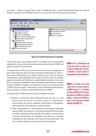 uma opção – Usuários e grupos locais, a qual é utilizada para fazer o gerenciamento/administração de contas de
usuários e de grupos em um Member Server ou em um servidor que não faz parte de um domínio.




                                   Figura 3.2 O console Gereneciamento do computador.

Cada console possui seus próprios menus e sua própria barra de ferramentas,
separados dos menus e da barra de ferramentas da janela principal do MMC, que           NOTA: Para a administração de
ajudam o usuário a executar tarefas.                                                    contas de usuários e grupos, em
                                                                                        servidores configurados como DCs,
O Windows Server 2003 já vem com uma série de consoles pré-configurados, os
quais estão disponíveis através da opção Ferramentas administrativas: Iniciar ->
                                                                                        é utilizado o console Usuários e
Ferramentas administrativas. As opções disponíveis no menu Ferramentas                  Computadores do Active Directory.
administrativas variam dependendo do servidor ser um DC ou não. Por exemplo,
quando você instala o Active Directory, transformando um member server em um
DC, novas opções são instaladas no menu Ferramentas administrativas, conforme
descrito no Capítulo 2. Quando você instala um novo serviço, como por exemplo           NOTA: Os consoles que foram
o DHCP, uma nova opção é adicionada ao menu Ferramentas administrativas.                criados com as versões anteriores
Esta nova opção é o console de administração do serviço DHCP.                           do MMC (versões 1.1 e 1.2) podem
                                                                                        ser lidos pelo MMC 2.0. No entanto,
Você pode utilizar o MMC para uma série de atividades, tais como:
                                                                                        para salvar ou modificar os consoles
    ◆   Realizar a maioria das tarefas administrativas do dia-a-dia, tais como          antigos, o usuário será solicitado a
        administração de contas de usuários, grupos e computadores,                     fazer a conversão para o formato
        gerenciamento dos logs de segurança, monitoração de desempenho,                 utilizado pelo MMC 2.0.
        administração do Active Directory e assim por diante.
    ◆   Fazer o gerenciamento e a administração de uma maneira centralizada,
        usando o MMC para conectar-se as ferramentas administrativas de outros
        servidores, remotamente através da rede. Por exemplo, você pode utilizar
        o console Gerenciamento do computador para conectar-se a qualquer
        computador da rede, desde que você tenha as devidas permissões. Com
        isso você pode administrar uma série de tarefas remotamente.




                                                          175                                  www.juliobattisti.com.br
 