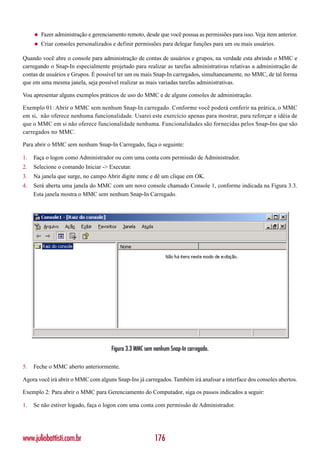 ◆   Fazer administração e gerenciamento remoto, desde que você possua as permissões para isso. Veja item anterior.
     ◆   Criar consoles personalizados e definir permissões para delegar funções para um ou mais usuários.

Quando você abre o console para administração de contas de usuários e grupos, na verdade esta abrindo o MMC e
carregando o Snap-In especialmente projetado para realizar as tarefas administrativas relativas a administração de
contas de usuários e Grupos. É possível ter um ou mais Snap-In carregados, simultaneamente, no MMC, de tal forma
que em uma mesma janela, seja possível realizar as mais variadas tarefas administrativas.

Vou apresentar alguns exemplos práticos de uso do MMC e de alguns consoles de administração.

Exemplo 01: Abrir o MMC sem nenhum Snap-In carregado. Conforme você poderá conferir na prática, o MMC
em si, não oferece nenhuma funcionalidade. Usarei este exercício apenas para mostrar, para reforçar a idéia de
que o MMC em si não oferece funcionalidade nenhuma. Funcionalidades são fornecidas pelos Snap-Ins que são
carregados no MMC.

Para abrir o MMC sem nenhum Snap-In Carregado, faça o seguinte:

1.   Faça o logon como Administrador ou com uma conta com permissão de Administrador.
2.   Selecione o comando Iniciar -> Executar.
3.   Na janela que surge, no campo Abrir digite mmc e dê um clique em OK.
4.   Será aberta uma janela do MMC com um novo console chamado Console 1, conforme indicada na Figura 3.3.
     Esta janela mostra o MMC sem nenhum Snap-In Carregado.




                                       Figura 3.3 MMC sem nenhum Snap-In carregado.

5.   Feche o MMC aberto anteriormente.

Agora você irá abrir o MMC com alguns Snap-Ins já carregados. Também irá analisar a interface dos consoles abertos.

Exemplo 2: Para abrir o MMC para Gerenciamento do Computador, siga os passos indicados a seguir:

1.   Se não estiver logado, faça o logon com uma conta com permissão de Administrador.




www.juliobattisti.com.br                                  176
 