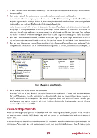 2.   Abra o console Gerenciamento do computador: Iniciar -> Ferramentas administrativas -> Gerenciamento
     do computador.
3.   Será aberto o console Gerenciamento do computador, indicado anteriormente na Figura 3.2.
     A maneira de utilizar e navegar na janela de um console do MMC é exatamente igual à utilizada no Windows
     Explorer. Agora você irá “navegar” através do painel da esquerda e quando um elemento do painel da esquerda for
     selecionado, o seu conteúdo/detalhes será exibido no painel da direita.
     Além disso os menus e botões da barra de ferramentas vão se modificando, dependendo do elemento selecionado.
     Isso porque as ações que podem ser executadas, por exemplo, quando uma conta de usuário está selecionada, são
     diferentes das ações que podem ser executadas quando está selecionado um objeto do tipo grupo. Essa mudança
     nos menus e na barra de ferramentas serve para refletir quais as ações são possíveis em relação ao objeto selecionado.
4.   Para abrir a pasta Compartilhamentos, conforme indicado na Figura 3.4, dê um clique no sinal de + ao lado da
     opção Ferramentas do sistema. Nas opções que são abertas clique no sinal de + ao lado de Pastas compartilhadas.
5.   Para ver uma listagem dos compartilhamentos disponíveis, clique em Compartilhamentos, abaixo de Pastas
     compartilhadas. Será exibida a lista de compartilhamentos disponíveis no servidor, conforme indicado na Figura 3.4:




                                          Figura 3.4 Listagem de compartilhamentos.

6.   Feche o MMC para Gerenciamento do Computador.
     Um MMC com um ou mais Snap-Ins carregados é chamado de um Console . Quando você instala o Windows
     Server 2003, diversos consoles administrativos são adicionados para que o administrador possa executar as
     tarefas administrativas mais comuns. Nos demais capítulos deste livro, você utilizará os consoles pré-
     configurados, para realizar operações tais como verificar o desempenho do computador e acessar o log de
     eventos do Windows Server 2003.


Criando consoles personalizados
Além dos consoles pré-configurados, você também pode criar consoles personalizados, os quais podem ser salvos
em arquivos com a extensão .MSC. Depois para abrir um console pré-configurado basta abrirmos o respectivo
arquivo .msc.

A criação de consoles personalizados é especialmente útil, quando o Administrador tem que delegar tarefas para um
outro usuário. Vamos supor que você queira criar um console onde somente seja adicionado o Snap-In para gerenciar




                                                           177                                  www.juliobattisti.com.br
 