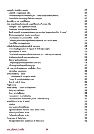 Criptografia – definições e conceitos                                                                857
    Garantindo a recuperação dos dados.                                                              859
    Operações com arquivos criptografados (para o exame, não esqueça destes detalhes).               860
    Recomendações sobre a criptografia de pastas e arquivos.                                         860
Alguns links com mais material d estudo:                                                             861
Pastas compartilhadas, Permissões de Compartilhamento e Permissões NTFS.                             861
    Restringindo o acesso às pastas compartilhadas.                                                  862
    Entendendo as permissões de compartilhamento.                                                    863
    Quando um usuário pertence a mais de um grupo, como é que fica a permissão efetiva do usuário?   865
    Orientações para a criação de pastas compartilhadas:                                             866
    Sistemas de arquivos e permissões NTFS – conceito.                                               867
    Combinando permissões de compartilhamento e permissões NTFS – estudo de casos.                   871
    Pastas Off-line: conceito e utilizações.                                                         873
Instalação, Configuração e Administração de Impressoras.                                             874
    Termos utilizados pelo sistema de impressão do Windows Server 2003:                              874
    Impressão através da Internet.                                                                   875
    Padronização de nomes e outros detalhes importantes para o uso de impressoras em rede.           876
    Atribuindo permissões de acesso para a impressora.                                               876
    O serviço Spooler de Impressão:                                                                  878
    Configurando propriedades importantes e outras ações.                                            879
    Diferentes prioridades para diferentes grupos.                                                   880
Tudo o que você não pode esquecer sobre Backup e Restore                                             883
    Criar múltiplos agendamentos.                                                                    883
Estratégias de backup e restore.                                                                     883
        Definindo o tipo de Backup a ser utilizado.                                                  883
    Exemplos de estratégias de backup/restore.                                                       885
    Dados do estado do sistema:                                                                      886
O log do backup                                                                                      887
Fazendo o Backup e o Restore do Active Directory..                                                   887
    Backup do Active Directory:                                                                      888
    Restore do Active Directory                                                                      888
    Fazendo o restore do Active Directory.                                                           890
    Efetuando um restore nonauthoritative, usando o utilitário de backup.                            890
Terminal Services (Serviços de Terminal):                                                            891
    Introdução                                                                                       891
    Como funciona o Terminal Services.                                                               891
    Algumas considerações importantes sobre o Terminal Services:                                     895
    Administração do Terminal Services.                                                              897
    Configurações do Terminal Services:                                                              897
O novo recurso de Shadow Copies.                                                                     901
    Mais algumas observações sobre o recurso de shadow copies.                                       902



www.juliobattisti.com.br                                        XX
 