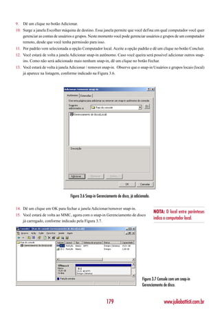 9.   Dê um clique no botão Adicionar.
10. Surge a janela Escolher máquina de destino. Essa janela permite que você defina em qual computador você quer
    gerenciar as contas de usuários e grupos. Neste momento você pode gerenciar usuários e grupos de um computador
    remoto, desde que você tenha permissão para isso.
11. Por padrão vem selecionada a opção Computador local. Aceite a opção padrão e dê um clique no botão Concluir.
12. Você estará de volta a janela Adicionar snap-in autônomo. Caso você queira será possível adicionar outros snap-
    ins. Como não será adicionado mais nenhum snap-in, dê um clique no botão Fechar.
13. Você estará de volta à janela Adicionar / remover snap-in. Observe que o snap-in Usuários e grupos locais (local)
    já aparece na listagem, conforme indicado na Figura 3.6.




                                  Figura 3.6 Snap-in Gerenciamento de disco, já adicionado.

14. Dê um clique em OK para fechar a janela Adicionar/remover snap-in.
                                                                                              NOTA: O local entre parênteses
15. Você estará de volta ao MMC, agora com o snap-in Gerenciamento de disco
                                                                                              indica o computador local.
    já carregado, conforme indicado pela Figura 3.7.




                                                                                     Figura 3.7 Console com um snap-in
                                                                                     Gerenciamento de disco.


                                                           179                                      www.juliobattisti.com.br
 