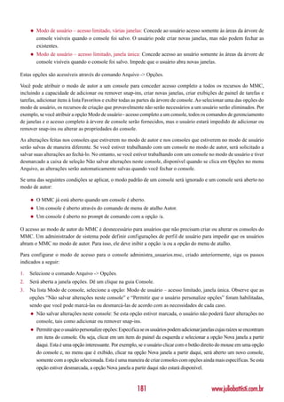 ◆   Modo de usuário – acesso limitado, várias janelas: Concede ao usuário acesso somente às áreas da árvore de
         console visíveis quando o console foi salvo. O usuário pode criar novas janelas, mas não podem fechar as
         existentes.
     ◆   Modo de usuário – acesso limitado, janela única: Concede acesso ao usuário somente às áreas da árvore de
         console visíveis quando o console foi salvo. Impede que o usuário abra novas janelas.

Estas opções são acessíveis através do comando Arquivo -> Opções.

Você pode atribuir o modo de autor a um console para conceder acesso completo a todos os recursos do MMC,
incluindo a capacidade de adicionar ou remover snap-ins, criar novas janelas, criar exibições de painel de tarefas e
tarefas, adicionar itens à lista Favoritos e exibir todas as partes da árvore de console. Ao selecionar uma das opções do
modo de usuário, os recursos de criação que provavelmente não serão necessários a um usuário serão eliminados. Por
exemplo, se você atribuir a opção Modo de usuário - acesso completo a um console, todos os comandos de gerenciamento
de janelas e o acesso completo à árvore de console serão fornecidos, mas o usuário estará impedido de adicionar ou
remover snap-ins ou alterar as propriedades do console.

As alterações feitas nos consoles que estiverem no modo de autor e nos consoles que estiverem no modo de usuário
serão salvas de maneira diferente. Se você estiver trabalhando com um console no modo de autor, será solicitado a
salvar suas alterações ao fechá-lo. No entanto, se você estiver trabalhando com um console no modo de usuário e tiver
desmarcado a caixa de seleção Não salvar alterações neste console, disponível quando se clica em Opções no menu
Arquivo, as alterações serão automaticamente salvas quando você fechar o console.

Se uma das seguintes condições se aplicar, o modo padrão de um console será ignorado e um console será aberto no
modo de autor:

     ◆   O MMC já está aberto quando um console é aberto.
     ◆   Um console é aberto através do comando de menu de atalho Autor.
     ◆   Um console é aberto no prompt de comando com a opção /a.

O acesso ao modo de autor do MMC é desnecessário para usuários que não precisam criar ou alterar os consoles do
MMC. Um administrador de sistema pode definir configurações de perfil de usuário para impedir que os usuários
abram o MMC no modo de autor. Para isso, ele deve inibir a opção /a ou a opção do menu de atalho.

Para configurar o modo de acesso para o console administra_usuarios.msc, criado anteriormente, siga os passos
indicados a seguir:

1.   Selecione o comando Arquivo -> Opções.
2.   Será aberta a janela opções. Dê um clique na guia Console.
3.   Na lista Modo de console, selecione a opção: Modo de usuário – acesso limitado, janela única. Observe que as
     opções “Não salvar alterações neste console” e “Permitir que o usuário personalize opções” foram habilitadas,
     sendo que você pode marcá-las ou desmarcá-las de acordo com as necessidades de cada caso.
     ◆   Não salvar alterações neste console: Se esta opção estiver marcada, o usuário não poderá fazer alterações no
         console, tais como adicionar ou remover snap-ins.
     ◆   Permitir que o usuário personalize opções: Especifica se os usuários podem adicionar janelas cujas raízes se encontram
         em itens do console. Ou seja, clicar em um item do painel da esquerda e selecionar a opção Nova janela a partir
         daqui. Esta é uma opção interessante. Por exemplo, se o usuário clicar com o botão direito do mouse em uma opção
         do console e, no menu que é exibido, clicar na opção Nova janela a partir daqui, será aberto um novo console,
         somente com a opção selecionada. Esta é uma maneira de criar consoles com opções ainda mais específicas. Se esta
         opção estiver desmarcada, a opção Nova janela a partir daqui não estará disponível.



                                                             181                                   www.juliobattisti.com.br
 