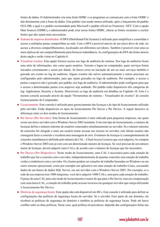 fontes de dados. O Administrador cria uma fonte ODBC e os programas se comunicam com a fonte ODBC e
    não diretamente com a fonte de dados. Este padrão vem sendo menos utilizado, após o lançamento do padrão
    OLE-DB, o qual é o padrão recomendado pela Microsoft e padrão oficial no Framewor .NET. Com a opção
    Data Sources (ODBC), o administrador pode criar novas fontes ODBC, alterar as fontes existentes e excluir
    fontes que não sejam mais necessárias.
◆   Sistema de arquivos distribuídos: O DFS (Distributed File System) é utilizado para simplificar e consolidar o
    acesso a múltiplas pastas compartilhas na rede. Com o DFS é possível através de um único drive de rede, ter
    acesos a diversos compartilhamentos, localizados em diferentes servidores. Também é possível criar uma ou
    mais réplicas de um compartilhamento para fornecer redundância. As configurações do DFS são feitas através
    desta opção e serão vistas no Capítulo 6.
◆   Visualizar eventos: Esta opção fornece acesso aos logs de auditoria do sistema. Nos logs de auditoria ficam
    uma série de informações, tais como quais usuários fizeram o logon no computador, quais serviços foram
    iniciados corretamente e assim por diante. Se houve erros na iniciação de um ou mais serviços também é
    gravado um evento no log de auditoria. Alguns eventos são salvos automaticamente e outros precisam ser
    configurados pelo administrador, para que sejam gravados no logo de auditoria. Por exemplo, o acesso a
    pastas e arquivos não é gravado, por padrão, nos logs de auditoria. O administrador pode configurar para que
    o acesso a determinadas pastas e/ou arquivos seja auditado. Por padrão estão disponíveis três categorias de
    log: Application, Security e System. Descreverei os logs de auditoria em detalhes no Capítulo 10. Este é o
    mesmo console acessado através da opção “Ferramentas do sistema – Visualizador de eventos” do console
    Gerenciamento do Computador.
◆   Licenciamento: Este console é utilizado para gerenciamento das licenças e do tipo de licenciamento utilizado
    pelo servidor. Estão disponíveis os tipos de licenciamento Per Server e Per Device. A seguir descrevo as
    diferenças entre os dois modos de licenciamento:
◆   Per Server (Por Servidor): Esta forma de licenciamento é mais indicado para pequenas empresas, nas quais
    existe um único servidor com o Windows Server 2003 instalado. Com este tipo de licenciamento, o número de
    licenças define o número máximo de usuários conectados simultaneamente ao servidor. Se o número máximo
    de conexões for atingido e mais um usuário tentar acessar um recurso no servidor, este último usuário não
    conseguirá fazer a conexão e receberá uma mensagem de erro. O número de licenças (e conseqüentemente de
    conexões simultâneas) é definido pelo número de CAL – Client Access Licencio que você adquiriu, Ao comprar
    o Windows Server 2003 este já vem com um determinado número de licenças. Se você precisar de um número
    maior de licenças, deverá adquirir mais CALs, de acordo com o número de licenças que for necessário.
◆   Per Device (Por Dispositivo): Neste modo de licenciamento, uma CAL é necessária para cada estação de
    trabalho que faz a conexão com o servidor, independentemente de quantas conexões esta estação de trabalho
    venha a estabelecer com o servidor. Os clientes podem ser estações de trabalho baseadas no Windows ou em
    outro sistema operacional, como por exemplo um aplicativo em uma estação de trabalho Linux, acessando
    dados de um banco de dados SQL Server, em um servidor com o Windows Server 2003. Por exemplo, se a
    rede da sua empresa tem 1000 máquinas, você deve adquirir 1000 CALs, uma para cada estação de trabalho.
    O preço de uma CAL para este modo de licenciamento é maior do que para o Per Server, mas em compensação
    com uma única CAL, a estação de trabalho pode acessar recursos em qualquer servidor que esteja utilizando
    o licenciamento Per Device.
◆   Diretivas de segurança locais: Esta opção não está disponível em DCs. Este console é utilizado para definir as
    configurações das políticas de segurança locais do servidor. Se o servidor fizer parte de um domínio, ele
    receberá as políticas de segurança do domínio e também as políticas de segurança locais. Pode até haver
    conflito entre as duas políticas. Neste caso, qual política irá prevalecer, depende das configurações feitas nas




                                                     187                                  www.juliobattisti.com.br
 