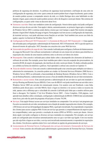 políticas de segurança do domínio. As políticas de segurança local permitem a definição de uma série de
        configurações de segurança, tais como: quais contas de usuário podem fazer o logon localmente, quais contas
        de usuário podem acessar o computador através da rede, se o botão Desligar deve estar habilitado ou não
        durante o logon, quais contas de usuário podem acessar o drive de disquete e assim por diante. São centenas de
        configurações, as quais serão vistas no decorrer deste livro.
    ◆   Gerenciar o servidor: Este é um verdadeiro centro de configuração. Através desta opção você pode configurar
        diversos serviços do seu servidor. Esta opção é aberta, automaticamente, no primeiro logon após a instalação
        do Windows Server 2003 e continua sendo aberta a menos que você marque a opção Não mostrar esta página
        durante o logon (Don’t display this page at logon). Nesta página você tem acesso a configurações de impressão,
        de terminal services, você pode adicionar novas funções ao servidor. Você também tem acesso aos links de
        ajuda e suporte via Internet do Windows Server 2003.
    ◆   Configuração do Microsoft .NET Framework 1.1 e Assistente do Microsoft .NET Framework 1.1: Estas opções
        são utilizadas para configuração e administração do Framework .NET. O Framework .NET é que dá suporte ao
        desenvolvimento de aplicações .NET, baseadas em conceitos tais como Web Services.
    ◆   Gerenciador de equilíbrio de carga de rede: Este console é utilizado para configurar o Software de balanceamento
        de cargas da Microsoft. Este software normalmente é utilizado em um cluster de servidores para distribuir as
        requisições dos clientes de uma maneira uniforme entre os diversos servidores do cluster.
    ◆   Desempenho: Este console é utilizado para coletar dados sobre o desempenho dos elementos de hardware e
        software do servidor. Por exemplo, posso fazer medidas para saber a taxa de ocupação dos processadores, da
        memória RAM, do arquivo de paginação, das interfaces de rede e assim por diante. Os dados coletados podem
        ser exibidos na forma de relatórios e gráficos. Você aprenderá a utilizar este console no Capítulo 11.
    ◆   Áreas de trabalho remotas: Com este console o administrador pode criar conexões para múltiplos servidores e
        administra-los remotamente. As conexões podem ser criadas via Terminal Services (Windows 2000 Server e
        Windows Server 2003) ou utilizando a funcionalidade de Desktop Remoto (Windows Server 2003). Com o
        uso de Desktop Remoto, o administrador tem acesso a Área de trabalho (Desktop) de um servidor remotamente.
    ◆   Roteamento e acesso remoto: Este console permite a administração de um servidor no qual está instalado o
        serviço Routing and Remote Access (RRAS). Com o uso do RRAS você pode transformar um servidor com o
        Windows Server 2003 em servidor de comunicação remota. Um usuário com um Notebook e uma linha
        telefônica pode discar para o servidor RRAS, fazer o logon no domínio e ter acesso a todos os recursos da
        rede, apenas com a diferença que a velocidade de conexão é definida pela linha que o usuário utilizou para
        fazer a discagem. No Capítulo 17 do livro Windows Server 2003 – Curso Completo, 1568 páginas, você
        aprende mais detalhes sobre a instalação, configuração e administração do RRAS. O RRAS não será abordado
        neste livro, pois não faz parte do programa oficial para o Exame 70-290.
    ◆   Serviços: Esta opção fornece acesso aos serviços instalados no computador. Um serviço é um programa que
        fica ativo na memória do servidor, normalmente com a função de atender requisições dos clientes. Por exemplo,
        o IIS fornece um serviço de hospedagem de páginas Web, o qual após inicializado, fica respondendo a requisições
        dos clientes para acesso a páginas Web. Existe um serviço que permite o compartilhamento de arquivos (pas-
        tas compartilhadas), outro que permite a resolução de nomes (DNS ou WINS) e assim por diante. Através
        desta opção você pode configurar os diversos serviços instalados no computador. Por exemplo, um serviço
        pode ser configurado para inicializar automaticamente uma vez que o servidor seja ligado. Com isso mesmo
        que não seja feito o logon no servidor, o serviço será inicializado automaticamente e responderá às requisições
        dos clientes. Em diversos capítulos deste livro você utilizará as opções de gerenciamento de serviços.
    ◆   Licenciamento do Terminal Server, Configuração dos serviços de terminal e Gerenciador de Serviços de
        terminal: Estes consoles são utilizados para administração e gerenciamento do Terminal Services. Somente



www.juliobattisti.com.br                                 188
 