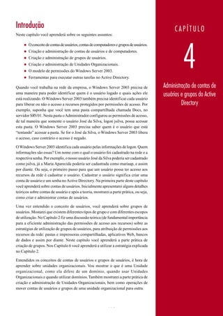 Introdução                                                                                     CAPÍTULO
Neste capítulo você aprenderá sobre os seguintes assuntos:




                                                                                                   4
     ◆   O conceito de contas de usuários, contas de computadores e grupos de usuários.
     ◆   Criação e administração de contas de usuários e de computadores.
     ◆   Criação e administração de grupos de usuários.
     ◆   Criação e administração de Unidades Organizacionais.
     ◆   O modelo de permissões do Windows Server 2003.
     ◆   Ferramentas para executar outras tarefas no Active Directory.

Quando você trabalha na rede da empresa, o Windows Server 2003 precisa de                 Administração de contas de
uma maneira para poder identificar quem é o usuário logado e quais ações ele              usuários e grupos do Active
está realizando. O Windows Server 2003 também precisa identificar cada usuário
para liberar ou não o acesso a recursos protegidos por permissões de acesso. Por                   Directory
exemplo, suponha que você tem uma pasta compartilhada chamada Docs, no
servidor SRV01. Nesta pasta o Administrador configurou as permissões de acesso,
de tal maneira que somente o usuário José da Silva, logon jsilva, possa acessar
esta pasta. O Windows Server 2003 precisa saber quem é o usuário que está
“tentando” acessar a pasta. Se for o José da Silva, o Windows Server 2003 libera
o acesso, caso contrário o acesso é negado.

O Windows Server 2003 identifica cada usuário pelas informações de logon. Quem
informações são essas? Um nome com o qual o usuário foi cadastrado na rede e a
respectiva senha. Por exemplo, o nosso usuário José da Silva poderia ser cadastrado
como jsilva, já a Maria Aparecida poderia ser cadastrada como mariaap, e assim
por diante. Ou seja, o primeiro passo para que um usuário possa ter acesso aos
recursos da rede é cadastrar o usuário. Cadastrar o usuário significa criar uma
conta de usuário e um senha no Active Directory. Na primeira parte deste capítulo
você aprenderá sobre contas de usuários. Inicialmente apresentarei alguns detalhes
teóricos sobre contas de usuário e após a teoria, mostrarei a parte prática, ou seja,
como criar e administrar contas de usuários.

Uma vez entendido o conceito de usuários, você aprenderá sobre grupos de
usuários. Mostarei que existem diferentes tipos de grupo e com diferentes escopos
de utilização. No Capítulo 2 fiz uma discussão teórica (de fundamental importância
para a eficiente administração das permissões de acesso aos recursos) sobre as
estratégias de utilização de grupos de usuários, para atribuição de permissões aos
recursos da rede: pastas e impressoras compartilhadas, aplicativos Web, bancos
de dados e assim por diante. Neste capítulo você aprenderá a parte prática de
criação de grupos. Nos Capítulo 6 você aprenderá a utilizar a estratégia explicada
no Capítulo 2.

Entendidos os conceitos de contas de usuários e grupos de usuários, é hora de
aprender sobre unidades organizacionais. Vou mostrar o que é uma Unidade
organizacional, como ela difere de um domínio, quando usar Unidades
Organizacionais e quando utilizar domínios. Também mostrarei a parte prática de
criação e administração de Unidades Organizacionais, bem como operações de
mover contas de usuários e grupos de uma unidade organizacional para outra.



www.juliobattisti.com.br                                    190
 