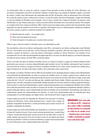 As informações sobre as contas de usuários e grupos ficam gravadas na base de dados do Active Directory, nos
servidores configurados como DCs do domínio. Quando o usuário liga a sua estação de trabalho e digita o seu nome
de usuário e senha, estas informações são repassadas para um DC do domínio, onde as informações são verificadas.
Se o nome de usuário existir, a senha estiver correta e a conta do usuário não estiver bloqueada, o logon será liberado
e a área de trabalho do Windows será carregada. Uma vez que o usuário fez o logon no domínio, ele passou a estar
identificado, ou seja, todas as ações que o usuário executar estarão associadas com a sua conta de usuário. Por exemplo,
se o usuário jsilva fizer o logon no domínio ABC e tentar acessar um arquivo para o qual ele não tem permissão, ficará
registrado nos logs de auditoria do servidor as seguintes informações (isso se o administrador configurou a auditoria
de acesso a pastas e arquivos, conforme mostrarei no Capítulo 10):

     ◆   Identificação do usuário – no exemplo jsilva.
     ◆   Data e hora da tentativa de acesso.
     ◆   Nome do arquivo e/ou pasta que o usuário tentou acessar.

Observe que a conta do usuário é utilizada como a sua identidade na rede.

Em um domínio, além de servidores configurados como DCs, você pode ter servidores configurados como Member
Servers. Um member server não tem o Active Directory instalado e, portanto, não tem uma cópia de toda a lista de
usuários e grupos do domínio e nem das demais informações contidas no Active Directory. Um member server
normalmente é um servidor que desempenha um papel específico, tal como servidor de arquivos, servidor de impressão,
servidor de acesso remoto, servidor Web e assim por diante.

Como o servidor faz parte do domínio (member server), as contas de usuários e grupos do domínio podem receber
permissões para acessar os recursos disponibilizados pelo member server. Um detalhe interessante é que é possível
criar uma lista de usuários e grupos de usuários no próprio member server. Estas contas somente são válidas para o
logon localmente no servidor onde foram criadas e são conhecidas como contas locais.

Por exemplo, ao instalar o Windows Server 2003 em um member server, automaticamente é criada a conta Administrador,
com permissões de administrador em todos os recursos do member server. As contas e grupos locais, criados em um
member server, somente podem receber permissões de acesso aos recursos do servidor onde foram criadas, já que estas
contas não são “visíveis” em outro servidor que não o próprio onde foram criadas. Embora seja possível criar contas e
grupos locais, esta não é uma prática recomendada. Sempre que possível você deve utilizar as contas e grupos do domínio.
Uma exceção é a conta local Administrador, a qual é criada automaticamente com a instalação do Windows Server 2003.
Esta conta tem permissões totais em todos os recursos do servidor. Um procedimento normalmente adotado é definir a
mesma senha para todas as contas Administrador de todos os member servers do domínio. Normalmente esta senha é de
conhecimento apenas dos administradores do domínio. A conta local Administrador pode ser utilizada para fazer
configurações no servidor quando, por algum motivo, não for possível fazer o logon no domínio.

Contas criadas em um DC são chamadas de “Domain User Accounts” (Contas de
Usuários do Domínio). Essas contas permitem que o usuário faça o logon em              IMPORTANTE: Uma conta pode
qualquer computador do domínio e receba permissões para acessar recursos em            ser criada em um DC – situação em
qualquer computador do domínio.                                                        que a conta é válida e reconhecida
Contas criadas em um Servidor Membro são chamadas de “Local User Accounts”
                                                                                       em todo o domínio; ou a conta pode
(Contas de Usuários Locais). Essas contas somente permitem que o usuário faça          ser criada em um member server
o logon e receba permissões para acessar recursos do servidor onde a conta foi         – situação em que a conta somente
criada. Sempre que possível evite criar Contas Locais em servidores que fazem          é válida e reconhecida no member
parte de um domínio. Utilizar as contas do Domínio, as quais ficam armazenadas         server onde ela foi criada.
no Active Directory, torna a administração bem mais fácil.




www.juliobattisti.com.br                                 192
 