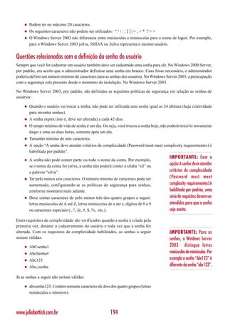◆   Podem ter no máximo 20 caracteres.
    ◆   Os seguintes caracteres não podem ser utilizados: “ /  : ; [ ] | = , + * ? < >
    ◆   O Windows Server 2003 não diferencia entre maiúsculas e minúsculas para o nome de logon. Por exemplo,
        para o Windows Server 2003 jsilva, JSILVA ou Jsilva representa o mesmo usuário.


Questões relacionadas com a definição da senha do usuário
Sempre que você for cadastrar um usuário também deve ser cadastrada uma senha para ele. No Windows 2000 Server,
por padrão, era aceito que o administrador definisse uma senha em branco. Caso fosse necessário, o administrador
poderia definir um número mínimo de caracteres para as senhas dos usuários. No Windows Server 2003, a preocupação
com a segurança está presente desde o momento da instalação. No Windows Server 2003.

No Windows Server 2003, por padrão, são definidas as seguintes políticas de segurança em relação as senhas de
usuários:

    ◆   Quando o usuário vai trocar a senha, não pode ser utilizada uma senha igual as 24 últimas (haja criatividade
        para inventar senhas).
    ◆   A senha expira (isto é, deve ser alterada) a cada 42 dias.
    ◆   O tempo mínimo de vida de senha é um dia. Ou seja, você trocou a senha hoje, não poderá trocá-lo novamente
        daqui a uma ou duas horas, somente após um dia.
    ◆   Tamanho mínimo de sete caracteres.
    ◆   A opção “A senha deve atender critérios de complexidade (Password must meet complexity requirementes) é
        habilitada por padrão”.

    ◆   A senha não pode conter parte ou todo o nome da conta. Por exemplo,
                                                                                           IMPORTANTE: Com a
        se o nome da conta for jsilva, a senha não poderá conter a sílaba “sil” ou         opção A senha deve atender
        a palavra “silva”.                                                                 critérios de complexidade
    ◆   Ter pelo menos seis caracteres. O número mínimo de caracteres pode ser             (Password must meet
        aumentado, configurando-se as políticas de segurança para senhas,                  complexity requirementes) é
        conforme mostrarei mais adiante.                                                   habilitada por padrão, uma
    ◆   Deve conter caracteres de pelo menos três dos quatro grupos a seguir:              série de requisitos devem ser
        letras maiúsculas de A até Z, letras minúsculas de a até z, dígitos de 0 a 9       atendidos para que a senha
        ou caracteres especiais (:, !, @, #, $, %, etc.).                                  seja aceita.

Estes requisitos de complexidade são verificados quando a senha é criada pela
primeira vez, durante o cadastramento do usuário e toda vez que a senha for
alterada. Com os requisitos de complexidade habilitados, as senhas a seguir                IMPORTANTE: Para as
seriam válidas:                                                                            senhas, o Windows Server
    ◆   AbCsenha1                                                                          2003 distingue letras
    ◆   AbcSenha#                                                                          maiúsculas de minúsculas. Por
    ◆   Abc123                                                                             exemplo a senha “Abc123” é
    ◆   Abc;;senha                                                                         diferente da senha “abc123”.

Já as senhas a seguir não seriam válidas:

    ◆   abcsenha123: Contém somente caracteres de dois dos quatro grupos (letras
        minúsculas e números).



www.juliobattisti.com.br                                  194
 