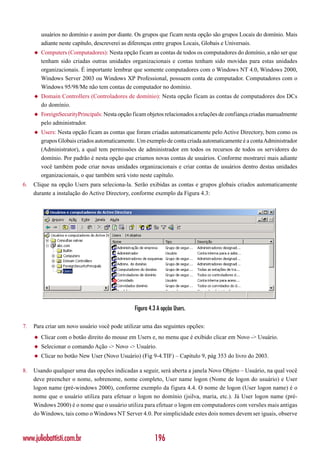 usuários no domínio e assim por diante. Os grupos que ficam nesta opção são grupos Locais do domínio. Mais
         adiante neste capítulo, descreverei as diferenças entre grupos Locais, Globais e Universais.
     ◆   Computers (Computadores): Nesta opção ficam as contas de todos os computadores do domínio, a não ser que
         tenham sido criadas outras unidades organizacionais e contas tenham sido movidas para estas unidades
         organizacionais. É importante lembrar que somente computadores com o Windows NT 4.0, Windows 2000,
         Windows Server 2003 ou Windows XP Professional, possuem conta de computador. Computadores com o
         Windows 95/98/Me não tem contas de computador no domínio.
     ◆   Domain Controllers (Controladores de domínio): Nesta opção ficam as contas de computadores dos DCs
         do domínio.
     ◆   ForeignSecurityPrincipals: Nesta opção ficam objetos relacionados a relações de confiança criadas manualmente
         pelo administrador.
     ◆   Users: Nesta opção ficam as contas que foram criadas automaticamente pelo Active Directory, bem como os
         grupos Globais criados automaticamente. Um exemplo de conta criada automaticamente é a conta Administrador
         (Administrator), a qual tem permissões de administrador em todos os recursos de todos os servidores do
         domínio. Por padrão é nesta opção que criamos novas contas de usuários. Conforme mostrarei mais adiante
         você também pode criar novas unidades organizacionais e criar contas de usuários dentro destas unidades
         organizacionais, o que também será visto neste capítulo.
6.   Clique na opção Users para seleciona-la. Serão exibidas as contas e grupos globais criados automaticamente
     durante a instalação do Active Directory, conforme exemplo da Figura 4.3:




                                                Figura 4.3 A opção Users.

7.   Para criar um novo usuário você pode utilizar uma das seguintes opções:
     ◆   Clicar com o botão direito do mouse em Users e, no menu que é exibido clicar em Novo -> Usuário.
     ◆   Selecionar o comando Ação -> Novo -> Usuário.
     ◆   Clicar no botão New User (Novo Usuário) (Fig 9-4.TIF) – Capítulo 9, pág 353 do livro do 2003.

8.   Usando qualquer uma das opções indicadas a seguir, será aberta a janela Novo Objeto – Usuário, na qual você
     deve preencher o nome, sobrenome, nome completo, User name logon (Nome de logon do usuário) e User
     logon name (pré-windows 2000), conforme exemplo da figura 4.4. O nome de logon (User logon name) é o
     nome que o usuário utiliza para efetuar o logon no domínio (jsilva, maria, etc.). Já User logon name (pré-
     Windows 2000) é o nome que o usuário utiliza para efetuar o logon em computadores com versões mais antigas
     do Windows, tais como o Windows NT Server 4.0. Por simplicidade estes dois nomes devem ser iguais, observe



www.juliobattisti.com.br                                 196
 