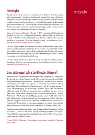 Introdução                                                                                    INTRODUÇÃO
Prezado leitor, este é o terceiro livro, de uma série de livros de minha autoria
sobre os exames de Certificação da Microsoft. Após alguns anos trabalhando
com Certificações Microsoft e após a aprovação em 27 exames, sinto-me muito à
vontade para escrever sobre este assunto e a orientá-lo na obtenção da tão sonhada
aprovação nos Exames de Certificação. Meu principal objetivo é passar uma série
de dicas e um pouco da minha experiência prática, para ajudar o amigo leitor a
obter sucesso nos exames de Certificação da Microsoft.

Este é um livro específico para o Exame 70-290: Managing and Mantaining a
Windows Server 2003 Environment (Mantendo e Gerenciando um Ambiente
baseado no Windows Server 2003). Neste livro abordarei os tópicos do exame, de
acordo com o programa oficial da Microsoft, o qual está descrito em: http://
www.microsoft.com/learning/exams/70-290.asp

Um bom estudo a todos. Não deixem de conferir, periodicamente, novas dicas,
tutoriais, simulados e artigos, diretamente no site do autor: www.juliobattisti.com.br.
Você também pode acessar o fórum de discussão sobre Certificações Microsoft e
trocar experiências com colegas de todo o Brasil. O endereço para acesso ao fórum
é o seguinte: www.juliobattisti.com.br/forum.

Um bom estudo a todos. Não deixe de enviar suas opiniões, críticas, elogios,
sugestões e relato de erros encontrados no livro, diretamente para o e-mail:
webmaster@juliobattisti.com.br



Uma visão geral sobre Certificações Microsoft
Nesta introdução vou apresentar uma visão geral sobre o programa de Certificações
da Microsoft. Vou iniciar o Capítulo falando sobre as diferentes opções de certificação
para profissionais que trabalham com a administração e gerência de redes baseadas
no Windows Server 2003. Em seguida vou apresentar mais detalhes sobre a
certificação “Microsoft Certified Systems Engineer – MCSE”, do qual faz parte o
exame 70-290 Managing and Mantaining a Windows Server 2003 Environment
(objeto de estudo deste livro e obrigatório para o candidato que quer obter a
certificação MCSE-2003). Também tratarei da Certificação Microsoft Certified
Professional – MCP que é uma certificação, digamos, mais “light”. Para obter o
MCP basta que você seja aprovado em um único exame de produto Microsoft,
como por exemplo, o exame 70-210 (Windows 2000 Professional), exame 70-270
(Windows XP Professional) ou outro exame qualquer de produto Microsoft, não
necessariamente um exame do Windows 2000 Server ou Windows Server 2003.

Os objetivos e conteúdos que fazem parte do exame são definidos pela própria
Microsoft. O Exame 70-290 tem a seguinte denominação Oficial, em Inglês:
“Exam 70-290: Managing and Mantaining a Windows Server 2003 Environment”.
Eu me arriscaria a traduzir como:

“Exame 70-290: Mantendo e Gerenciando um Ambiente baseado no Windows
Server 2003”



                                                              1                           www.juliobattisti.com.br
 