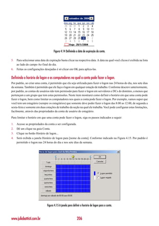 Figura 4.14 Definindo a data de expiração da conta.

5.   Para selecionar uma data de expiração basta clicar na respectiva data. A data na qual você clicou é exibida na lista
     ao lado do campo Ao final do dia.
6.   Feitas as configurações desejadas é só clicar em OK para aplica-las.


Definindo o horário de logon e os computadores na qual a conta pode fazer o logon.
Por padrão, ao criar uma conta, é permitido que ela seja utilizada para fazer o logon nas 24 horas do dia, nos sete dias
da semana. Também é permitido que ele faça o logon em qualquer estação de trabalho. Conforme descrevi anteriormente,
por padrão, as contas de usuários não tem permissão para fazer o logon em servidores e DCs do domínio, a menos que
pertençam a um grupo que tem estas permissões. Neste item mostrarei como definir o horário em que uma conta pode
fazer o logon, bem como limitar os computadores nos quais a conta pode fazer o logon. Por exemplo, vamos supor que
você tem um estagiário (sempre os estagiários) que somente deve poder fazer o logon das 8:00 as 12:00, de segunda a
sexta-feira e somente em duas estações de trabalho da seção na qual ele trabalha. Você pode configurar estas limitações,
facilmente, através das propriedades da conta de usuário do estagiário.

Para limitar o horário em que uma conta pode fazer o logon, siga os passos indicados a seguir:

1.   Acesse as propriedades da conta a ser configurada.
2.   Dê um clique na guia Conta.
3.   Clique no botão Horário de logon...
4.   Será exibida a janela Horário de logon para [nome da conta]. Conforme indicado na Figura 4.15. Por padrão é
     permitido o logon nas 24 horas do dia e nos sete dias da semana.




                               Figura 4.15 A janela para definir o horário de logon para a conta.



www.juliobattisti.com.br                                     206
 