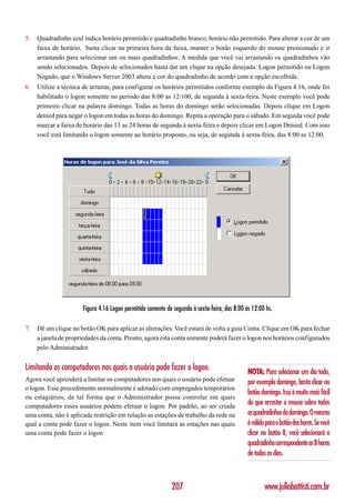 5.   Quadradinho azul indica horário permitido e quadradinho branco, horário não permitido. Para alterar a cor de um
     faixa de horário, basta clicar na primeira hora da faixa, manter o botão esquerdo do mouse pressionado e ir
     arrastando para selecionar um ou mais quadradinhos. A medida que você vai arrastando os quadradinhos vão
     sendo selecionados. Depois de selecionados basta dar um clique na opção desejada: Logon permitido ou Logon
     Negado, que o Windows Server 2003 altera a cor do quadradinho de acordo com a opção escolhida.
6.   Utilize a técnica de arrastar, para configurar os horários permitidos conforme exemplo da Figura 4.16, onde foi
     habilitado o logon somente no período das 8:00 as 12:100, de segunda à sexta-feira. Neste exemplo você pode
     primeiro clicar na palavra domingo. Todas as horas do domingo serão selecionadas. Depois clique em Logon
     denied para negar o logon em todas as horas do domingo. Repita a operação para o sábado. Em seguida você pode
     marcar a faixa de horário das 13 as 24 horas de segunda à sexta-feira e depois clicar em Logon Denied. Com isso
     você está limitando o logon somente ao horário proposto, ou seja, de segunda à sexta-feira, das 8:00 as 12:00.




                      Figura 4.16 Logon permitido somente de segunda à sexta-feira, das 8:00 às 12:00 hs.

7.   Dê um clique no botão OK para aplicar as alterações. Você estará de volta a guia Conta. Clique em OK para fechar
     a janela de propriedades da conta. Pronto, agora esta conta somente poderá fazer o logon nos horários configurados
     pelo Administrador.


Limitando os computadores nos quais o usuário pode fazer o logon.                             NOTA: Para selecionar um dia todo,
Agora você aprenderá a limitar os computadores nos quais o usuário pode efetuar               por exemplo domingo, basta clicar no
o logon. Esse procedimento normalmente é adotado com empregados temporários
                                                                                              botão domingo. Isso é muito mais fácil
ou estagiários, de tal forma que o Administrador possa controlar em quais
computadores esses usuários podem efetuar o logon. Por padrão, ao ser criada
                                                                                              do que arrastar o mouse sobre todos
uma conta, não é aplicada restrição em relação as estações de trabalho da rede na             os quadradinhos do domingo. O mesmo
qual a conta pode fazer o logon. Neste item você limitará as estações nas quais               é válido para o botão das horas. Se você
uma conta pode fazer o logon                                                                  clicar no botão 8, você selecionará o
                                                                                              quadradinho correspondente as 8 horas
                                                                                              de todos os dias.



                                                            207                                       www.juliobattisti.com.br
 