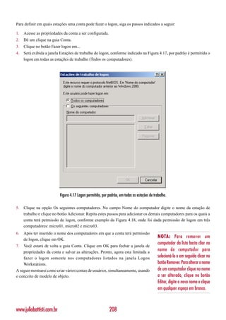 Para definir em quais estações uma conta pode fazer o logon, siga os passos indicados a seguir:

1.   Acesse as propriedades da conta a ser configurada.
2.   Dê um clique na guia Conta.
3.   Clique no botão Fazer logon em...
4.   Será exibida a janela Estações de trabalho de logon, conforme indicado na Figura 4.17, por padrão é permitido o
     logon em todas as estações de trabalho (Todos os computadores).




                           Figura 4.17 Logon permitido, por padrão, em todas as estações de trabalho.

5.   Clique na opção Os seguintes computadores. No campo Nome do computador digite o nome da estação de
     trabalho e clique no botão Adicionar. Repita estes passos para adicionar os demais computadores para os quais a
     conta terá permissão de logon, conforme exemplo da Figura 4.18, onde foi dada permissão de logon em três
     computadores: micro01, micro02 e micro03.
6.   Após ter inserido o nome dos computadores em que a conta terá permissão
                                                                                               NOTA: Para remover um
     de logon, clique em OK.
                                                                                               computador da lista basta cliar no
7.   Você estará de volta a guia Conta. Clique em OK para fechar a janela de
     propriedades da conta e salvar as alterações. Pronto, agora esta limitada a
                                                                                               nome do computador para
     fazer o logon somente nos computadores listados na janela Logon                           selecioná-lo e em seguida clicar no
     Workstations.                                                                             botão Remover. Para alterar o nome
A seguir mostrarei como criar vários contas de usuários, simultaneamente, usando               de um computador clique no nome
o conceito de modelo de objeto.                                                                a ser alterado, clique no botão
                                                                                               Editar, digite o novo nome e clique
                                                                                               em qualquer espaço em branco.



www.juliobattisti.com.br                                     208
 