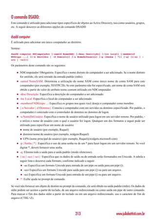 O comando DSADD:
Este comando é utilizado para adicionar tipos específicos de objetos ao Active Directory, tais como usuários, grupos,
etc. A seguir descrevo as diferentes opções do comando DSADD


dsadd computer
É utilizado para adicionar um único computador ao diretório.

Sintaxe:
dsadd computer NDComputador [-samid NomeSAM] [-desc Descrição] [-loc Local] [-memberof
NDGrupo ...] [{-s Servidor | -d Domínio}] [-u NomedoUsuário] [-p {Senha | *}] [-q] [{-uc | -
uco | -uci}]

Os parâmetros deste comando são os seguintes:

    ◆   NDComputador: Obrigatório. Especifica o nome distinto do computador a ser adicionado. Se o nome distinto
        for omitido, ele será retirado da entrada padrão (stdin).
    ◆   -samid NomeSAM: Determina a utilização do nome SAM como único nome de conta SAM para este
        computador (por exemplo, TESTPC2$). Se este parâmetro não for especificado, um nome de conta SAM será
        obtido a partir do valor do atributo nome comum utilizado em NDComputador.
    ◆   -desc Descrição: Especifica a descrição do computador a ser adicionado.
    ◆   -loc Local: Especifica o local do computador a ser adicionado.
    ◆   -memberof NDGrupo ...: Especifica os grupos nos quais você deseja o computador como membro.
    ◆   {-s Servidor | -d Domínio}: Conecta o computador com um servidor ou domínio especificado. Por padrão, o
        computador é conectado com o controlador de domínio no domínio de logon.
    ◆   -u NomeDoUsuário: Especifica o nome de usuário utilizado para logon em um servidor remoto. Por padrão, -
        u utiliza o nome de usuário com o qual o usuário fez logon. Qualquer um dos formatos a seguir pode ser
        utilizado para especificar um nome de usuário:
        ◆   nome de usuário (por exemplo, Raquel)
        ◆   domínionome de usuário (por exemplo, widgetsRaquel)
        ◆   UPN (nome principal do usuário) (por exemplo, Raquel@widgets.microsoft.com)
    ◆   -p {Senha | *}: Especifica o uso de uma senha ou de um * para fazer logon em um servidor remoto. Se você
        digitar *, deverá fornecer uma senha.
    ◆   -q: Elimina toda a saída para a saída padrão (modo silencioso).
    ◆   {-uc | -uco | -uci}: Especifica que os dados de saída ou de entrada serão formatados em Unicode. A tabela a
        seguir lista e descreve cada formato, conforme indicado a seguir:
        ◆   -uc:Especifica um formato Unicode para entrada de um pipe ou saída para um pipe (|).
        ◆   -uco Especifica um formato Unicode para saída para um pipe (|) ou para um arquivo.
        ◆   -uci Especifica um formato Unicode para entrada de um pipe (|) ou para um arquivo.
    ◆   /?: Exibe ajuda no prompt de comando.

Se você não fornecer um objeto de destino no prompt de comando, ele será obtido na saída padrão (stdin). Os dados de
stdin podem ser aceitos a partir do teclado, de um arquivo redirecionado ou como saída em pipe de outro comando.
Para marcar o fim dos dados stdin a partir do teclado ou em um arquivo redirecionado, use o caractere de fim de
arquivo (CTRL+Z).




                                                        213                                www.juliobattisti.com.br
 