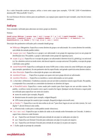 Se o valor fornecido contiver espaços, utilize o texto entre aspas (por exemplo, “CN=DC 2,OU=Controladores
domínio,DC=Microsoft,DC=Com”).

Se você fornecer diversos valores para um parâmetro, use espaços para separá-los (por exemplo, uma lista de nomes
distintos).


dsadd group
Este comando é utilizado para adicionar um único grupo ao diretório.

Sintaxe:
dsadd group NDGrupo [-secgrp {yes | no}] [-scope {l | g | u}] [-samid NomeSAM] [-desc
Descrição] [-memberof Grupo ...] [-members Membro ...] [{-s Servidor | -d Domínio}] [-u
NomeDoUsuário] [-p {Senha | *}] [-q] [{-uc | -uco | -uci}]

Descrição dos parâmetros utilizados pelo comando dsadd group:

    ◆   NDGrupo: Obrigatório. Especifica o nome distinto do grupo a ser adicionado. Se o nome distinto for omitido,
        será obtido da entrada padrão (stdin).
    ◆   -secgrp {yes | no}: Especifica se o grupo a ser adicionado é um grupo de segurança (yes) ou um grupo de
        distribuição (no). Por padrão, o grupo é adicionado como grupo de segurança (yes).
    ◆   -scope {l | g | u}: Especifica se o escopo do grupo a ser adicionado é domínio local (l), global (g), ou universal
        (u). Se o domínio estiver no modo misto, não haverá suporte a escopo universal. Por padrão, o escopo do grupo
        é definido como global.
    ◆   -samid NomeSAM: Especifica a utilização do nome SAM como o único nome de conta SAM para este grupo
        (por exemplo, operadores). Se este parâmetro não for especificado, será gerado a partir do nome distinto relativo.
    ◆   -desc Descrição: Especifica a descrição do grupo a ser adicionado.
    ◆   -memberof Grupo ... : Especifica os grupos aos quais este novo grupo deverá ser adicionado.
    ◆   -members Membros ...: Especifica os membros a serem adicionados ao novo grupo.
    ◆   {-s Servidor | -d Domínio}: Estabelece conexão com um servidor ou domínio remoto especificado. Por padrão,
        o computador fica conectado ao controlador de domínio no domínio de logon.
    ◆   -u NomeDoUsuário: Especifica o nome usado pelo usuário para fazer logon em um servidor remoto. Por
        padrão, -u utiliza o nome de usuário com o qual o usuário fez logon. Qualquer um dos formatos a seguir pode
        ser utilizado para especificar um nome de usuário:
        ◆   nome do usuário (por exemplo, Raquel)
        ◆   domínionome do usuário (por exemplo, widgetsRaquel)
        ◆   UPN (nome principal do usuário) (por exemplo, Raquel@widgets.microsoft.com)
    ◆   -p {Senha | *}: Especifica o uso de uma senha ou de um * para fazer logon em um servidor remoto. Se você
        digitar *, deverá fornecer uma senha.
    ◆   -q: Elimina toda a saída para a saída padrão (modo silencioso).
    ◆   {-uc | -uco | -uci}: Especifica que os dados de saída ou de entrada serão formatados em Unicode. A tabela a
        seguir lista e descreve cada formato:
        ◆   -uc   Especifica um formato Unicode para entrada de um pipe ou saída para um pipe (|).
        ◆   -uco Especifica um formato Unicode para saída para um pipe (|) ou para um arquivo.
        ◆   -uci Especifica um formato Unicode para entrada de um pipe (|) ou para um arquivo.
    ◆   /?: Exibe ajuda no prompt de comando.




www.juliobattisti.com.br                                  214
 
