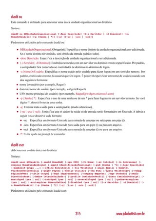 dsadd ou
Este comando é utilizado para adicionar uma única unidade organizacional ao diretório.

Sintaxe:
dsadd ou NDUnidadeOrganizacional [-desc Descrição] [{-s Servidor | -d Domínio}] [-u
NomeDoUsuário] [-p {Senha | *}] [-q] [{-uc | -uco | -uci}]

Parâmetros utilizados pelo comando dsadd ou:

    ◆   NDUnidadeOrganizacional: Obrigatório. Especifica o nome distinto da unidade organizacional a ser adicionada.
        Se o nome distinto for omitido, será obtido da entrada padrão (stdin).
    ◆   -desc Descrição: Especifica a descrição da unidade organizacional a ser adicionada.
    ◆   {-s Servidor | -d Domínio}: Estabelece conexão com um servidor ou domínio remoto especificado. Por padrão,
        o computador fica conectado ao controlador de domínio no domínio de logon.
    ◆   -u NomeDoUsuário: Especifica o nome usado pelo usuário para fazer logon em um servidor remoto. Por
        padrão, é utilizado o nome do usuário que fez logon. É possível especificar um nome de usuário usando um
        dos seguintes formatos:
    ◆   nome do usuário (por exemplo, Raquel)
    ◆   domínionome do usuário (por exemplo, widgetsRaquel)
    ◆   UPN (nome principal do usuário) (por exemplo, Raquel@widgets.microsoft.com)
    ◆   -p {Senha | *}: Especifica o uso de uma senha ou de um * para fazer logon em um servidor remoto. Se você
        digitar *, deverá fornecer uma senha.
    ◆   -q: Elimina toda a saída para a saída padrão (modo silencioso).
    ◆   {-uc | -uco | -uci}: Especifica que os dados de saída ou de entrada serão formatados em Unicode. A tabela a
        seguir lista e descreve cada formato:
        ◆   -uc   Especifica um formato Unicode para entrada de um pipe ou saída para um pipe (|).
        ◆   -uco Especifica um formato Unicode para saída para um pipe (|) ou para um arquivo.
        ◆   -uci Especifica um formato Unicode para entrada de um pipe (|) ou para um arquivo.
    ◆   /?: Exibe ajuda no prompt de comando.


dsadd user
Adiciona um usuário único ao diretório.

Sintaxe:
dsadd user NDUsuário [-samid NomeSAM] [-upn UPN] [-fn Nome] [-mi Inicial] [-ln Sobrenome] [-
display NomeParaExibição] [-empid IdentificaçãoFuncional] [-pwd {Senha | *}] [-desc Descrição]
[-memberof Grupo ...] [-office Escritório] [-tel Telefone] [-email Email] [-hometel
TelefoneResidencial] [-pager Pager] [-mobile Celular] [-fax Fax] [-iptel TelefoneIP] [-webpg
PáginaDaWeb] [-title Cargo] [-dept Departamento] [-company Empresa] [-mgr Gerente] [-hmdir
DiretórioBase] [-hmdrv LetraDaUnidade:] [-profile CaminhoDoPerfil] [-loscr CaminhoDoScript] [-
mustchpwd {yes | no}] [-canchpwd {yes | no}] [-reversiblepwd {yes | no}] [-pwdneverexpires
{yes | no}] [-acctexpires NúmeroDeDias] [-disabled {yes | no}] [{-s Servidor | -d Domínio}] [-
u NomeDoUsuário] [-p {Senha | *}] [-q] [{-uc | -uco | -uci}]

Parâmetros utilizados pelo comando dsadd user:




                                                        215                                www.juliobattisti.com.br
 