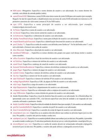 ◆   NDUsuário: Obrigatório. Especifica o nome distinto do usuário a ser adicionado. Se o nome distinto for
        omitido, será obtido da entrada padrão (stdin).
    ◆   -samid NomeSAM: Determina o nome SAM como único nome de conta SAM para este usuário (por exemplo,
        Raquel). Se não for especificado, o dsadd tentará criar um nome de conta SAM utilizando (no máximo) os 20
        primeiros caracteres do valor nome comum (CN) do NDUsuário.
    ◆   -upn UPN: Especif ica o nome principal do usuário a ser adicionado, (por exemplo,
        Linda@widgets.microsoft.com).
    ◆   -fn Nome: Especifica o nome do usuário a ser adicionado.
    ◆   -mi Inicial: Especifica a letra inicial central do usuário a ser adicionado.
    ◆   -ln Sobrenome: Especifica o sobrenome do usuário a ser adicionado.
    ◆   -display NomeParaExibição: Especifica o nome para exibição do usuário a ser adicionado.
    ◆   -empid IdentificaçãoFuncional: Especifica a identificação funcional do usuário a ser adicionado.
    ◆   -pwd {Senha | *}: Especifica a senha do usuário a ser definida como Senha ou *. Se for definida como *, você
        será solicitado a fornecer uma senha de usuário.
    ◆   -desc Descrição: Especifica a descrição do usuário a ser adicionado.
    ◆   -memberof NDGrupo ...: Especifica os nomes distintos dos grupos nos quais você deseja incluir o usuário
        como membro.
    ◆   -office Escritório: Especifica o local do escritório do usuário a ser adicionado.
    ◆   -tel Telefone: Especifica o número do telefone do usuário a ser adicionado.
    ◆   -email Email: Especifica o endereço de email do usuário a ser adicionado.
    ◆   -hometel TelefoneResidencial: Especifica o número do telefone residencial do usuário a ser adicionado.
    ◆   -pager Pager: Especifica o número do pager do usuário a ser adicionado.
    ◆   -mobile Celular: Especifica o número do telefone celular do usuário a ser adicionado.
    ◆   -fax Fax: Especifica o número do fax do usuário a ser adicionado.
    ◆   -iptel TelefoneIP: Especifica o número do telefone IP do usuário a ser adicionado.
    ◆   -webpg PáginaDaWeb: Especifica a URL de página da Web do usuário a ser adicionado.
    ◆   -title Cargo: Especifica o cargo do usuário a ser adicionado.
    ◆   -dept Departamento: Especifica o departamento do usuário a ser adicionado.
    ◆   -company Empresa: Especifica as informação sobre a empresa do usuário a ser adicionado.
    ◆   -mgr NDGerente: Especifica o nome distinto do gerente do usuário a ser adicionado.
    ◆   -hmdir DiretórioBase: Especifica o local do diretório base do usuário a ser adicionado. Se o DiretórioBase for
        apresentado como um caminho UNC, você deverá especificar uma letra de unidade a ser mapeada até esse
        caminho utilizando o parâmetro -hmdrv.
    ◆   -hmdrv LetraDaUnidade: Especifica a letra de unidade do diretório base (por exemplo, E:) do usuário a ser adicionado.
    ◆   -profile CaminhoDoPerfil: Especifica o caminho do perfil do usuário a ser adicionado.
    ◆   -loscr CaminhoDoScript: Especifica o caminho do script de logon do usuário a ser adicionado.
    ◆   -mustchpwd {yes | no}: Especifica se os usuários deverão alterar suas senhas no próximo logon (yes) ou não
        (no). Por padrão, o usuário não precisa mudar a senha (no).
    ◆   -canchpwd {yes | no}: Especifica se os usuários poderão alterar suas senhas (yes) ou não (no). Por padrão, é permitido
        ao usuário mudar a senha (yes). O valor desse parâmetro deverá ser yes se o valor do parâmetro -mustchpwd for yes.
    ◆   -reversiblepwd {yes | no}: Especifica se a senha do usuário deverá ser armazenada utilizando criptografia
        reversível (yes) ou não (no). Por padrão, o usuário não pode utilizar a criptografia reversível (no).



www.juliobattisti.com.br                                    216
 