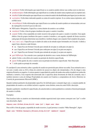 ◆   -canchpwd: Exibe informações que especificam se os usuários podem alterar suas senhas (yes) ou não (no).
    ◆   -pwdneverexpires: Exibe informações que especificam se as senhas de usuário nunca expiram (yes) ou expiram (no).
    ◆   -disabled: Exibe informações que especificam se as contas de usuário são desabilitadas para logon (yes) ou não (no).
    ◆   -acctexpires: Exibe datas indicando quando as contas de usuário expiram. Se as contas nunca expirarem, será
        exibido never.
    ◆   -reversiblepwd: Exibe informações que especificam se as senhas de usuário podem ser armazenadas com uso
        de criptografia reversível (yes) ou não (no).
    ◆   NDUsuário: Obrigatório. Especifica o nome distinto do usuário a ser exibido.
    ◆   -memberof: Exibe a lista de grupos imediatos dos quais o usuário é membro.
    ◆   -expand: Exibe a lista expandida em modo recursivo dos grupos dos quais o usuário é membro. Esta opção
        obtém a lista de grupos imediatos dos quais o usuário é membro e, em seguida, expande de forma recursiva
        cada grupo da lista para determinar seus membros e tambem chegar a um conjunto final completo dos grupos.
    ◆   {-uc | -uco | -uci}: Especifica que os dados de saída ou de entrada sejam formatados em Unicode. A tabela a
        seguir lista e descreve cada formato.
        ◆   -uc Especifica um formato Unicode para entrada de um pipe ou saída para um pipe (|).
        ◆   -uco Especifica um formato Unicode para saída para um pipe (|) ou para um arquivo.
        ◆   -uci Especifica um formato Unicode para entrada de um pipe (|) ou para um arquivo.
    ◆   -part NDPartição: Faz conexão com a partição de diretório com o nome distinto de NDPartição.
    ◆   -qlimit: Exibe a cota efetiva do usuário na partição de diretório especificada.
    ◆   -qused: Exibe quanto da cota o usuário usou na partição de diretório especificada. Valor Descrição
    ◆   /?: exibe ajuda no prompt de comando.

O -canchpwd é uma estimativa sobre a questão do usuário ter permissão para alterar sua senha. Essa estimativa tem a
ver com o modo como as ACLs (listas de controle de acesso) no objeto são interpretadas a fim de chegar a uma
resposta afirmativa ou negativa. A certeza quanto à capacidade do usuário de mudar uma senha só poderá ser conhecida
mediante a tentativa. Essa resposta não-autorizada não é específica desta ferramenta de linha de comando, mas é
também inerente à caixa de diálogo Propriedades do usuário em Usuários e computadores do Active Directory no
Console de gerenciamento Microsoft (MMC).

Quando nenhum parâmetro de propriedade específico for definido para o comando dsget user, o conjunto padrão de
propriedades do usuário a ser exibido incluirá o seguinte: nome distinto, nome da conta SAM e descrição.

Quando o parâmetro -memberof é especificado, ele cancela todos os outros parâmetros e somente a lista de participação
do usuário é exibida.

Exemplos:

Para localizar todos os usuários em determinada unidade organizacional cujos nomes começam com “jon” e exibir
suas descrições, digite:
dsquery user OU=Test,dc=ms,dc=tld -name jon* | dsget user -desc

Para exibir a lista de grupos, expandida de modo recursivo, à qual pertence o usuário “Mike Danseglio”, digite:
dsget user “CN=Mike Danseglio,CN=users,dc=ms,dc=tld” -memberof -expand




                                                           219                                   www.juliobattisti.com.br
 