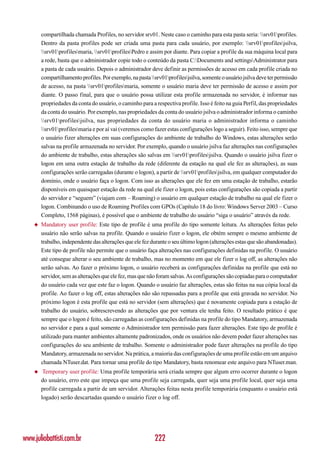 compartilhada chamada Profiles, no servidor srv01. Neste caso o caminho para esta pasta seria: srv01profiles.
        Dentro da pasta profiles pode ser criada uma pasta para cada usuário, por exemplo: srv01profilesjsilva,
        srv01profilesmaria, srv01profilesPedro e assim por diante. Para copiar a profile da sua máquina local para
        a rede, basta que o administrador copie todo o conteúdo da pasta C:Documents and settingsAdministrator para
        a pasta de cada usuário. Depois o administrador deve definir as permissões de acesso em cada profile criada no
        compartilhamento profiles. Por exemplo, na pasta srv01profilesjsilva, somente o usuário jsilva deve ter permissão
        de acesso, na pasta srv01profilesmaria, somente o usuário maria deve ter permissão de acesso e assim por
        diante. O passo final, para que o usuário possa utilizar esta profile armazenada no servidor, é informar nas
        propriedades da conta do usuário, o caminho para a respectiva profile. Isso é feito na guia Perfil, das propriedades
        da conta do usuário. Por exemplo, nas propriedades da conta do usuário jsilva o administrador informa o caminho
        srv01profilesjsilva, nas propriedades da conta do usuário maria o administrador informa o caminho
        srv01profilesmaria e por aí vai (veremos como fazer estas configurações logo a seguir). Feito isso, sempre que
        o usuário fizer alterações em suas configurações do ambiente de trabalho do Windows, estas alterações serão
        salvas na profile armazenada no servidor. Por exemplo, quando o usuário jsilva faz alterações nas configurações
        do ambiente de trabalho, estas alterações são salvas em srv01profilesjsilva. Quando o usuário jsilva fizer o
        logon em uma outra estação de trabalho da rede (diferente da estação na qual ele fez as alterações), as suas
        configurações serão carregadas (durante o logon), a partir de srv01profilesjsilva, em qualquer computador do
        domínio, onde o usuário faça o logon. Com isso as alterações que ele fez em uma estação de trabalho, estarão
        disponíveis em quaisquer estação da rede na qual ele fizer o logon, pois estas configurações são copiada a partir
        do servidor e “seguem” (viajam com – Roaming) o usuário em qualquer estação de trabalho na qual ele fizer o
        logon. Combinando o uso de Roaming Profiles com GPOs (Capítulo 18 do livro: Windows Server 2003 – Curso
        Completo, 1568 páginas), é possível que o ambiente de trabalho do usuário “siga o usuário” através da rede.
    ◆   Mandatory user profile: Este tipo de profile é uma profile do tipo somente leitura. As alterações feitas pelo
        usuário não serão salvas na profile. Quando o usuário fizer o logon, ele obtém sempre o mesmo ambiente de
        trabalho, independente das alterações que ele fez durante o seu último logon (alterações estas que são abandonadas).
        Este tipo de profile não permite que o usuário faça alterações nas configurações definidas na profile. O usuário
        até consegue alterar o seu ambiente de trabalho, mas no momento em que ele fizer o log off, as alterações não
        serão salvas. Ao fazer o próximo logon, o usuário receberá as configurações definidas na profile que está no
        servidor, sem as alterações que ele fez, mas que não foram salvas. As configurações são copiadas para o computador
        do usuário cada vez que este faz o logon. Quando o usuário faz alterações, estas são feitas na sua cópia local da
        profile. Ao fazer o log off, estas alterações não são repassadas para a profile que está gravada no servidor. No
        próximo logon é esta profile que está no servidor (sem alterações) que é novamente copiada para a estação de
        trabalho do usuário, sobrescrevendo as alterações que por ventura ele tenha feito. O resultado prático é que
        sempre que o logon é feito, são carregadas as configurações definidas na profile do tipo Mandatory, armazenada
        no servidor e para a qual somente o Administrador tem permissão para fazer alterações. Este tipo de profile é
        utilizado para manter ambientes altamente padronizados, onde os usuários não devem poder fazer alterações nas
        configurações do seu ambiente de trabalho. Somente o administrador pode fazer alterações na profile do tipo
        Mandatory, armazenada no servidor. Na prática, a maioria das configurações de uma profile estão em um arquivo
        chamada NTuser.dat. Para tornar uma profile do tipo Mandatory, basta renomear este arquivo para NTuser.man.
    ◆    Temporary user profile: Uma profile temporária será criada sempre que algum erro ocorrer durante o logon
        do usuário, erro este que impeça que uma profile seja carregada, quer seja uma profile local, quer seja uma
        profile carregada a partir de um servidor. Alterações feitas nesta profile temporária (enquanto o usuário está
        logado) serão descartadas quando o usuário fizer o log off.




www.juliobattisti.com.br                                   222
 