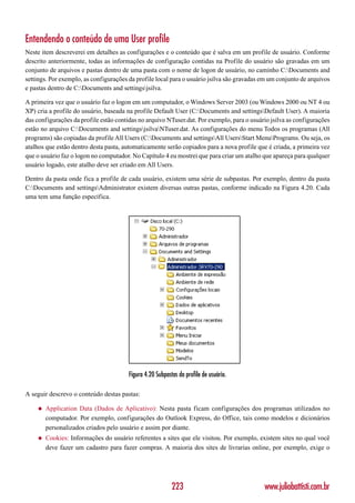 Entendendo o conteúdo de uma User profile
Neste item descreverei em detalhes as configurações e o conteúdo que é salva em um profile de usuário. Conforme
descrito anteriormente, todas as informações de configuração contidas na Profile do usuário são gravadas em um
conjunto de arquivos e pastas dentro de uma pasta com o nome de logon de usuário, no caminho C:Documents and
settings. Por exemplo, as configurações da profile local para o usuário jsilva são gravadas em um conjunto de arquivos
e pastas dentro de C:Documents and settingsjsilva.

A primeira vez que o usuário faz o logon em um computador, o Windows Server 2003 (ou Windows 2000 ou NT 4 ou
XP) cria a profile do usuário, baseada na profile Default User (C:Documents and settingsDefault User). A maioria
das configurações da profile estão contidas no arquivo NTuser.dat. Por exemplo, para o usuário jsilva as configurações
estão no arquivo C:Documents and settingsjsilvaNTuser.dat. As configurações do menu Todos os programas (All
programs) são copiadas da profile All Users (C:Documents and settingsAll UsersStart MenuPrograms. Ou seja, os
atalhos que estão dentro desta pasta, automaticamente serão copiados para a nova profile que é criada, a primeira vez
que o usuário faz o logon no computador. No Capítulo 4 eu mostrei que para criar um atalho que apareça para qualquer
usuário logado, este atalho deve ser criado em All Users.

Dentro da pasta onde fica a profile de cada usuário, existem uma série de subpastas. Por exemplo, dentro da pasta
C:Documents and settingsAdministrator existem diversas outras pastas, conforme indicado na Figura 4.20. Cada
uma tem uma função específica.




                                        Figura 4.20 Subpastas da profile de usuário.

A seguir descrevo o conteúdo destas pastas:

    ◆   Application Data (Dados de Aplicativo): Nesta pasta ficam configurações dos programas utilizados no
        computador. Por exemplo, configurações do Outlook Express, do Office, tais como modelos e dicionários
        personalizados criados pelo usuário e assim por diante.
    ◆   Cookies: Informações do usuário referentes a sites que ele visitou. Por exemplo, existem sites no qual você
        deve fazer um cadastro para fazer compras. A maioria dos sites de livrarias online, por exemplo, exige o




                                                           223                              www.juliobattisti.com.br
 