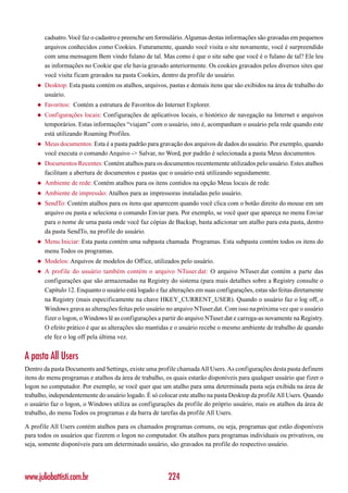 cadsatro. Você faz o cadastro e preenche um formulário. Algumas destas informações são gravadas em pequenos
        arquivos conhecidos como Cookies. Futuramente, quando você visita o site novamente, você é surpreendido
        com uma mensagem Bem vindo fulano de tal. Mas como é que o site sabe que você é o fulano de tal? Ele leu
        as informações no Cookie que ele havia gravado anteriormente. Os cookies gravados pelos diversos sites que
        você visita ficam gravados na pasta Cookies, dentro da profile do usuário.
    ◆   Desktop: Esta pasta contém os atalhos, arquivos, pastas e demais itens que são exibidos na área de trabalho do
        usuário.
    ◆   Favoritos: Contém a estrutura de Favoritos do Internet Explorer.
    ◆   Configurações locais: Configurações de aplicativos locais, o histórico de navegação na Internet e arquivos
        temporários. Estas informações “viajam” com o usuário, isto é, acompanham o usuário pela rede quando este
        está utilizando Roaming Profiles.
    ◆   Meus documentos: Esta é a pasta padrão para gravação dos arquivos de dados do usuário. Por exemplo, quando
        você executa o comando Arquivo -> Salvar, no Word, por padrão é selecionada a pasta Meus documentos.
    ◆   Documentos Recentes: Contém atalhos para os documentos recentemente utilizados pelo usuário. Estes atalhos
        facilitam a abertura de documentos e pastas que o usuário está utilizando seguidamente.
    ◆   Ambiente de rede: Contém atalhos para os itens contidos na opção Meus locais de rede.
    ◆   Ambiente de impressão: Atalhos para as impressoras instaladas pelo usuário.
    ◆   SendTo: Contém atalhos para os itens que aparecem quando você clica com o botão direito do mouse em um
        arquivo ou pasta e seleciona o comando Enviar para. Por exemplo, se você quer que apareça no menu Enviar
        para o nome de uma pasta onde você faz cópias de Backup, basta adicionar um atalho para esta pasta, dentro
        da pasta SendTo, na profile do usuário.
    ◆   Menu Iniciar: Esta pasta contém uma subpasta chamada Programas. Esta subpasta contém todos os itens do
        menu Todos os programas.
    ◆   Modelos: Arquivos de modelos do Office, utilizados pelo usuário.
    ◆   A profile do usuário também contém o arquivo NTuser.dat: O arquivo NTuser.dat contém a parte das
        configurações que são armazenadas na Registry do sistema (para mais detalhes sobre a Registry consulte o
        Capítulo 12. Enquanto o usuário está logado e faz alterações em suas configurações, estas são feitas diretamente
        na Registry (mais especificamente na chave HKEY_CURRENT_USER). Quando o usuário faz o log off, o
        Windows grava as alterações feitas pelo usuário no arquivo NTuser.dat. Com isso na próxima vez que o usuário
        fizer o logon, o Windows lê as configurações a partir do arquivo NTuser.dat e carrega-as novamente na Registry.
        O efeito prático é que as alterações são mantidas e o usuário recebe o mesmo ambiente de trabalho de quando
        ele fez o log off pela última vez.


A pasta All Users
Dentro da pasta Documents and Settings, existe uma profile chamada All Users. As configurações desta pasta definem
itens do menu programas e atalhos da área de trabalho, os quais estarão disponíveis para qualquer usuário que fizer o
logon no computador. Por exemplo, se você quer que um atalho para uma determinada pasta seja exibida na área de
trabalho, independentemente do usuário logado. É só colocar este atalho na pasta Desktop da profile All Users. Quando
o usuário faz o logon, o Windows utiliza as configurações da profile do próprio usuário, mais os atalhos da área de
trabalho, do menu Todos os programas e da barra de tarefas da profile All Users.

A profile All Users contém atalhos para os chamados programas comuns, ou seja, programas que estão disponíveis
para todos os usuários que fizerem o logon no computador. Os atalhos para programas individuais ou privativos, ou
seja, somente disponíveis para um determinado usuário, são gravados na profile do respectivo usuário.




www.juliobattisti.com.br                                 224
 