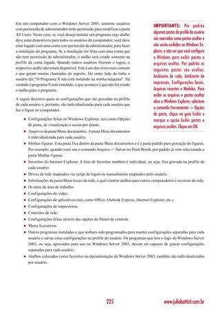 Em um computador com o Windows Server 2003, somente usuários
                                                                                     IMPORTANTE: Por padrão
com permissão de administrador terão permissão para modificar a pasta
All Users. Neste caso, se você deseja instalar um programa cujo atalho
                                                                                     algumas pastas da profile do usuário
deve estar disponíveis para todos os usuários do computador, você deve               são marcadas como pastas ocultas e
estar logado com uma conta com permissão de administrador, para fazer                não serão exibidas no Windows Ex-
a instalação do programa. Se a instalação for feita com uma conta que                plorer, a não ser que você configure
não tem permissão de administrador, o atalho será criado somente na                  o Windows para exibir pastas e
profile da conta logada. Quando outros usuários fizerem o logon, o                   arquivos ocultos. Por padrão as
respectivo atalho não estará disponível. Este é um dos erros mais comuns
                                                                                     seguintes pastas são ocultas:
e que geram muitas chamadas do suporte. Do outro lado da linha o
                                                                                     Ambiente de rede, Ambiente de
usuário diz:”O Programa X não está instalado na minha máquina”. Na
verdade o programa X está instalado, o que acontece é que não foi criado             impressão, Configurações locais,
o atalho para o programa.                                                            Arquivos recentes e Modelos. Para
                                                                                     exibir os arquivos e pastas ocultas
A seguir descrevo quais as configurações que são gravadas na profile
                                                                                     abra o Windows Explorer, selecione
de cada usuário e, portanto, são individualizadas para cada usuário que
faz o logon no computador.
                                                                                     o comando Ferramentas -> Opções
                                                                                     de pasta, clique na guia Exibir e
    ◆   Configurações feitas no Windows Explorer, tais como Opções                   marque a opção Exibir pastas e
        de pasta, de visualização e assim por diante.                                arquivos ocultos. Clique em OK.
    ◆   Arquivos da pasta Meus documentos. A pasta Meus documentos
        é individualizada para cada usuário.
    ◆   Minhas figuras: Esta pasta fica dentro da pasta Meus documentos e é a pasta padrão para gravação de figuras.
        Por exemplo, quando você usa o comando Arquivo -> Salvar no Paint Brush, por padrão já vem selecionada a
        pasta Minhas figuras.
    ◆   Favoritos do Internet Explorar. A lista de favoritas também é individual, ou seja, fica gravada na profile de
        cada usuário.
    ◆   Drives de rede mapeados via script de logon ou manualmente mapeados pelo usuário.
    ◆   Informações da pasta Meus locais de rede, a qual contém atalhos para outros computadores e recursos da rede.
    ◆   Os itens da área de trabalho.
    ◆   Configurações do vídeo.
    ◆   Configurações de aplicativos (tais como Office, Outlook Express, Internet Explorer, etc.)
    ◆   Configurações de impressoras.
    ◆   Conexões de rede.
    ◆   Configurações feitas através das opções do Painel de controle
    ◆   Menu Acessórios
    ◆   Outros programas instalados e que tenham sido programados para manter configurações separadas para cada
        usuário e salvar estas configurações na profile do usuário. Os programas que tem o logo do Windows Server
        2003, ou seja, aprovados para uso no Windows Server 2003, devem ser capazes de gravar configurações
        separadas para cada usuário.
    ◆   Atalhos colocados como favoritos na documentação do Windows Server 2003, também são individualizados
        por usuário.




                                                         225                                www.juliobattisti.com.br
 