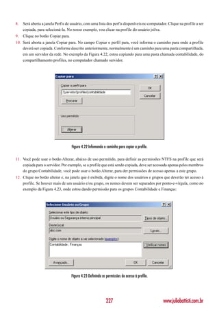 8.   Será aberta a janela Perfis de usuário, com uma lista dos perfis disponíveis no computador. Clique na profile a ser
     copiada, para selecioná-la. No nosso exemplo, vou clicar na profile do usuário jsilva.
9.   Clique no botão Copiar para.
10. Será aberta a janela Copiar para. No campo Copiar o perfil para, você informa o caminho para onde a profile
    deverá ser copiada. Conforme descrito anteriormente, normalmente é um caminho para uma pasta compartilhada,
    em um servidor da rede. No exemplo da Figura 4.22, estou copiando para uma pasta chamada contabilidade, do
    compartilhamento profiles, no computador chamado servidor.




                                    Figura 4.22 Infomando o caminho para copiar a profile.

11. Você pode usar o botão Alterar, abaixo de uso permitido, para definir as permissões NTFS na profile que será
    copiada para o servidor. Por exemplo, se a profile que está sendo copiada, deve ser acessada apenas pelos membros
    do grupo Contabilidade, você pode usar o botão Alterar, para der permissões de acesso apenas a este grupo.
12. Clique no botão alterar e, na janela que é exibida, digite o nome dos usuários e grupos que deverão ter acesso à
    profile. Se houver mais de um usuário e/ou grupo, os nomes devem ser separados por ponto-e-vírgula, como no
    exemplo da Figura 4.23, onde estou dando permissão para os grupos Contabilidade e Finanças:




                                    Figura 4.23 Definindo as permissões de acesso à profile.




                                                             227                               www.juliobattisti.com.br
 