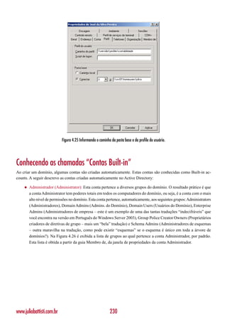 Figura 4.25 Informando o caminho da pasta base e da profile do usuário.




Conhecendo as chamadas “Contas Built-in”
Ao criar um domínio, algumas contas são criadas automaticamente. Estas contas são conhecidas como Built-in ac-
counts. A seguir descrevo as contas criadas automaticamente no Active Directory:

    ◆   Administrador (Administrator): Esta conta pertence a diversos grupos do domínio. O resultado prático é que
        a conta Administrator tem poderes totais em todos os computadores do domínio, ou seja, é a conta com o mais
        alto nível de permissões no domínio. Esta conta pertence, automaticamente, aos seguintes grupos: Administrators
        (Administradores), Domain Admins (Admins. do Domínio), Domain Users (Usuários do Domínio), Enterprise
        Admins (Administradores de empresa – este é um exemplo de uma das tantas traduções “indecifráveis” que
        você encontra na versão em Português do Windows Server 2003), Group Police Creator Owners (Proprietários
        criadores de diretivas de grupo – mais um “bela” tradução) e Schema Admins (Administradores de esquemas
        – outra maravilha na tradução, como pode existir “esquemas” se o esquema é único em toda a árvore de
        domínios?). Na Figura 4.26 é exibida a lista de grupos ao qual pertence a conta Administrador, por padrão.
        Esta lista é obtida a partir da guia Membro de, da janela de propriedades da conta Administrador.




www.juliobattisti.com.br                                    230
 