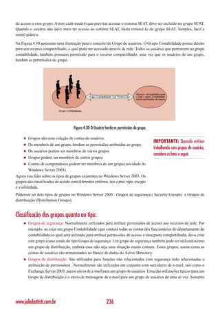 de acesso a esse grupo. Assim cada usuário que precisar acessar o sistema SEAT, deve ser incluído no grupo SEAT.
Quando o usuário não deve mais ter acesso ao sistema SEAT, basta removê-lo do grupo SEAT. Simples, fácil e
muito prático.

Na Figura 4.30 apresento uma ilustração para o conceito de Grupo de usuários. O Grupo Contabilidade possui direito
para um recurso compartilhado, o qual pode ser acessado através da rede. Todos os usuários que pertencem ao grupo
contabilidade, também possuem permissão para o recurso compartilhado, uma vez que os usuários de um grupo,
herdam as permissões do grupo.




                                     Figura 4.30 O Usuário herda as permissões do grupo.

     ◆   Grupos são uma coleção de contas de usuários.
                                                                                           IMPORTANTE: Quando estiver
     ◆   Os membros de um grupo, herdam as permissões atribuídas ao grupo.
                                                                                           trabalhando com grupos de usuários,
     ◆   Os usuários podem ser membros de vários grupos
                                                                                           considere os fatos a seguir.
     ◆   Grupos podem ser membros de outros grupos.
     ◆   Contas de computadores podem ser membros de um grupo (novidade do
         Windows Server 2003).
Agora vou falar sobre os tipos de grupos existentes no Windows Server 2003. Os
grupos são classificados de acordo com diferentes critérios, tais como: tipo, escopo
e visibilidade.
Podemos ter dois tipos de grupos no Windows Server 2003 : Grupos de segurança ( Security Groups) e Grupos de
distribuição (Distribution Groups).


Classificação dos grupos quanto ao tipo:
     ◆   Grupos de segurança: Normalmente utilizados para atribuir permissões de acesso aos recursos da rede. Por
         exemplo, ao criar um grupo Contabilidade (que conterá todas as contas dos funcionários do departamento de
         contabilidade) o qual será utilizado para atribuir permissões de acesso a uma pasta compartilhada, devo criar
         este grupo como sendo do tipo Grupo de segurança. Um grupo de segurança também pode ser utilizado como
         um grupo de distribuição, embora essa não seja uma situação muito comum. Esses grupos, assim coma as
         contas de usuários são armazenados no Banco de dados do Active Directory.
     ◆   Grupos de distribuição: São utilizados para funções não relacionadas com segurança (não relacionadas a
         atribuição de permissões) . Normalmente são utilizados em conjunto com servidores de e-mail, tais como o
         Exchange Server 2003, para o envio de e-mail para um grupo de usuários. Uma das utilizações típicas para um
         Grupo de distribuição é o envio de mensagens de e-mail para um grupo de usuários de uma só vez. Somente




www.juliobattisti.com.br                                   236
 