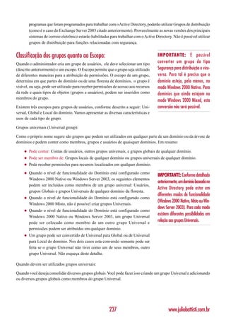 programas que foram programados para trabalhar com o Active Directory, poderão utilizar Grupos de distribuição
         (como é o caso do Exchange Server 2003 citado anteriormente). Provavelmente as novas versões dos principais
         sistemas de correio eletrônico estarão habilitadas para trabalhar com o Active Directory. Não é possível utilizar
         grupos de distribuição para funções relacionadas com segurança.


Classificação dos grupos quanto ao Escopo:                                               IMPORTANTE: É possível
Quando o administrador cria um grupo de usuários, ele deve selecionar um tipo
                                                                                         converter um grupo do tipo
(descrito anteriormente) e um escopo. O Escopo permite que o grupo seja utilizado        Segurança para distribuição e vice-
de diferentes maneiras para a atribuição de permissões. O escopo de um grupo,            versa. Para tal é preciso que o
determina em que partes do domínio ou de uma floresta de domínios, o grupo é             domínio esteja, pelo menos, no
visível, ou seja, pode ser utilizado para receber permissões de acesso aos recursos      modo Windows 2000 Nativo. Para
da rede e quais tipos de objetos (grupos e usuários), podem ser inseridos como           domínios que ainda estejam no
membros do grupo.
                                                                                         modo Windows 2000 Mixed, esta
Existem três escopos para grupos de usuários, conforme descrito a seguir: Uni-           conversão não será possível.
versal, Global e Local do domínio. Vamos apresentar as diversas características e
usos de cada tipo de grupo.

Grupos universais (Universal group):

Como o próprio nome sugere são grupos que podem ser utilizados em qualquer parte de um domínio ou da árvore de
domínios e podem conter como membros, grupos e usuários de quaisquer domínios. Em resumo:

     ◆   Pode conter: Contas de usuários, outros grupos universais, e grupos globais de qualquer domínio.
     ◆   Pode ser membro de: Grupos locais de qualquer domínio ou grupos universais de qualquer domínio.
     ◆   Pode receber permissões para recursos localizados em qualquer domínio.

     ◆   Quando o nível de funcionalidade do Domínio está configurado como
                                                                                         IMPORTANTE: Conforme detalhado
         Windows 2000 Nativo ou Windows Server 2003, os seguintes elementos
                                                                                         anteriormente, um domínio baseado no
         podem ser incluídos como membros de um grupo universal: Usuários,
                                                                                         Active Directory pode estar em
         grupos Globais e grupos Universais de qualquer domínio da floresta.
                                                                                         diferentes modos de funcionalidade
     ◆   Quando o nível de funcionalidade do Domínio está configurado como
                                                                                         (Windows 2000 Nativo, Misto ou Win-
         Windows 2000 Misto, não é possível criar grupos Universais.
                                                                                         dows Server 2003). Para cada modo
     ◆   Quando o nível de funcionalidade do Domínio está configurado como
         Windows 2000 Nativo ou Windows Server 2003, um grupo Universal
                                                                                         existem diferentes possibilidades em
         pode ser colocado como membro de um outro grupo Universal e
                                                                                         relação aos grupos Universais.
         permissões podem ser atribuídas em qualquer domínio.
     ◆   Um grupo pode ser convertido de Universal para Global ou de Universal
         para Local do domínio. Nos dois casos esta conversão somente pode ser
         feita se o grupo Universal não tiver como um de seus membros, outro
         grupo Universal. Não esqueça deste detalhe.

Quando devem ser utilizados grupos universais:

Quando você deseja consolidar diversos grupos globais. Você pode fazer isso criando um grupo Universal e adicionando
os diversos grupos globais como membros do grupo Universal.




                                                           237                                  www.juliobattisti.com.br
 