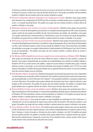 na floresta A, podem receber permissões de acesso aos recursos do domínio na floresta X, ou seja, o domínio
        na floresta X, passou a confiar nas contas do domínio da floresta A. Este grupo, por padrão, não tem nenhum
        membro e também não tem nenhum direito de usuário atribuído ao grupo.
    ◆   Network Configuration Operators (Operadores de Configurações de Rede): Membros deste grupo podem
        fazer alterações nas configurações do TCP/IP nos DCs do domínio e também podem usar o comando ipconfig/
        renew e o comando ipconfig/release. Por padrão este grupo não tem nenhum membro e nenhum direito de
        usuário é atribuído a este grupo.
    ◆   Performance Monitor Users (Usuários do monitor de Desempenho): Membros deste grupo tem permissão
        para usar o Console de Desempenho para monitorar os contadores de desempenho dos DCs, tanto localmente
        quanto a partir de uma estação de trabalho da rede. Estas permissões, por padrão, são atribuídas a este grupo
        e aos grupos Administrators (Administradores) e Performance Log Users (Usuários dos log de desempenho).
        Por padrão este grupo não tem nenhum membro e nenhum direito de usuário é atribuído a este grupo.
    ◆   Performance Log Users (Usuários dos log de desempenho): Membros deste grupo tem permissão para usar o
        Console de Desempenho para monitorar os contadores e logs de desempenho, bem como alertas de desempenho
        nos DCs, tanto localmente quanto a partir de uma estação de trabalho da rede. Estas permissões, por padrão,
        são atribuídas a este grupo e aos grupos Administrators (Administradores) e Performance Log Users (Usuários
        de log de desempenho). Por padrão este grupo não tem nenhum membro e nenhum direito de usuário é
        atribuído a este grupo.
    ◆   Pre-Windows 2000 Compatible Access (Acesso compatível com versões anteriores ao Windows 2000): Membros
        deste grupo tem permissão de acesso de leitura (Read) em todos os objetos do tipo usuários e grupos do
        domínio. Este grupo é disponibilizado por questões de compatibilidade com estações de trabalho rodando o
        Windows NT 4.0 ou versão anterior. Por padrão, o objeto Everyone (Todos) é membro deste grupo. Somente
        adicione usuários a este grupo, se eles estiverem utilizando uma estação de trabalho com o NT 4.0 ou versão
        anterior. Por padrão os membros deste grupo também tem os seguintes direitos de usuário: Access this computer
        from the network; Bypass traverse checking.
    ◆   Print Operators (Operas. de Impressão): Membros deste grupo tem permissão para gerenciar, criar, compartilhar
        e excluir impressoras conectadas em DCs do domínio. Eles também tem permissão para gerenciar impressoras
        que foram publicadas no Active Directory (No Capítulo 7 você aprenderá a publicar e a pesquisar impressoras
        no Active Directory). Os membros deste grupo também tem permissão para fazer o logon localmente e para
        desligar os DCs do domínio. Por padrão este grupo não tem nenhum membro. Por padrão os membros deste
        grupo também tem os seguintes direitos de usuário: Allow log on locally; Shut down the system..
    ◆   Remote Desktop (Usuários da área de trabalho remota): Membros deste grupo tem permissão para fazer o
        logon remotamente nos DCs do domínio. É a mesma funcionalidade de desktop remoto, introduzida inicialmente
        no Windows XP. Você aprenderá a utilizar esta funcionalidade no Capítulo 12. Por padrão este grupo não tem
        nenhum membro e nenhum direito de usuário é atribuído a este grupo.
    ◆   Replicator (Duplicadores): Este grupo dá suporte as funcionalidades de replicação do Active Directory e é
        utilizado pelo serviço de replicação de arquivos que roda nos DCs do domínio. Não adicione usuários a este
        grupo. Por padrão este grupo não tem nenhum membro e nenhum direito de usuário é atribuído a este grupo.
    ◆   Server Operators (Opers. De Servidores): Os membros deste grupo podem realizar uma série de operações
        nos DCs do domínio, tais como: logar localmente, criar e deletar compartilhamentos, inicializar e parar serviços,
        fazer o backup e o restore de arquivos, formatar um disco rígido e desligar o servidor. Por padrão este grupo
        não tem nenhum membro. Por padrão os membros deste grupo também tem os seguintes direitos de usuário:
        Back up files and directories; Change the system time; Force shutdown from a remote system; Allow log on
        locally; Restore files and directories; Shut down the system.



www.juliobattisti.com.br                                  242
 