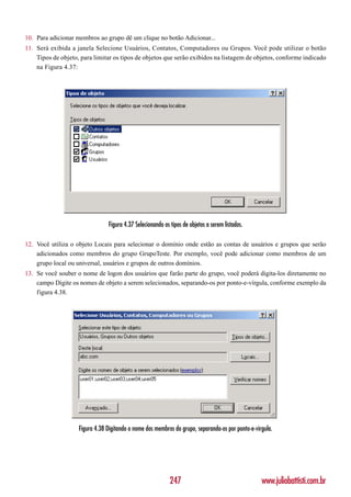 10. Para adicionar membros ao grupo dê um clique no botão Adicionar...
11. Será exibida a janela Selecione Usuários, Contatos, Computadores ou Grupos. Você pode utilizar o botão
    Tipos de objeto, para limitar os tipos de objetos que serão exibidos na listagem de objetos, conforme indicado
    na Figura 4.37:




                                Figura 4.37 Selecionando os tipos de objetos a serem listados.

12. Você utiliza o objeto Locais para selecionar o domínio onde estão as contas de usuários e grupos que serão
    adicionados como membros do grupo GrupoTeste. Por exemplo, você pode adicionar como membros de um
    grupo local ou universal, usuários e grupos de outros domínios.
13. Se você souber o nome de logon dos usuários que farão parte do grupo, você poderá digita-los diretamente no
    campo Digite os nomes de objeto a serem selecionados, separando-os por ponto-e-vírgula, conforme exemplo da
    figura 4.38.




                    Figura 4.38 Digitando o nome dos membros do grupo, separando-os por ponto-e-vírgula.




                                                            247                                    www.juliobattisti.com.br
 