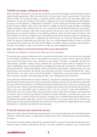 Trabalho em equipe e delegação de tarefas:
Você é admitido na empresa e é mais do que normal que no seu primeiro emprego, seja alocado para realizar
algumas tarefas operacionais. Mas como todo mundo, você quer evoluir, crescer, ser promovido. É natural que
venha a ocupar, com o passar do tempo, um cargo de gerência. Quem sabe um dia será diretor, depois vice-
presidente e, por que não, presidente. Não importa o cargo que você ocupa, é fundamental que saiba trabalhar
em equipe, em outras palavras: “colaboração e cooperação”. Isso não significa que não deva existir competição,
porém em doses saudáveis. Mas o fato é que somente o trabalho em equipe é capaz de obter os resultados
exigidos atualmente. Pela milionésima vez vou citar o exemplo do time de futebol formado por onze craques,
porém sem espírito de equipe, onde cada um quer aparecer mais do que o outro. Com certeza este time será
derrotado por uma equipe formada por onze jogadores medianos, porém com forte espírito de equipe, onde
todos colaboram na busca de um objetivo comum. Na medida em que você vai ocupando cargos com características
mais gerenciais do que operacionais a delegação de tarefas torna-se um instrumento indispensável. Se você
chefia uma equipe é fundamental que confie nela. Com isso é possível delegar tarefas e manter um nível de
acompanhamento racional; pois de nada adianta delegar uma tarefa e depois acompanhar, passo-a-passo a
execução. No endereço a seguir você encontra um artigo meu sobre Delegação de Tarefas:
http://www.timaster.com.br/revista/artigos/main_artigo.asp?codigo=322

Não basta ser competente, os outros tem que saber que você é competente:

É importante que as pessoas saibam que você é um profissional competente, ético e em que assuntos você pode
ser considerado uma referência. Não é uma questão de ser metido ou se achar o máximo. Devemos cuidar da
nossa carreira da mesma maneira que cuidamos de uma empresa. Tom Peters, na excelente série de livros
“Reinventando o Trabalho”, editora Campus, defende que o profissional deve cuidar da divulgação do seu
talento e habilidades, como se estivesse fazendo a divulgação do produto de uma empresa – ele denomina esta
empresa de Você AS.. Peters ainda defende a idéia que devemos cuidar desde os aspectos básicos com uma
boa aparência, boa educação, até questões mais avançadas como fazer uma auto-avaliação do tipo: “qual o
valor da marca – seu nome – para o mercado de trabalho”. A idéia básica é que você torne-se um profissional
que as empresas necessitem e que seja capaz de fazer o seu marketing pessoal com eficiência.

Outra palavra que está bastante em moda é “netwoking”. Esta palavra é utilizada para fazer referência à nossa
rede de relacionamentos profissionais. Diversos autores são unânimes em afirmar que não devemos nos descuidar
da nossa rede de relacionamentos. De preferência devemos ampliá-la para incluir contato com profissionais das
mais diversas áreas. Manter nossa lista de telefones e endereços de e-mail em dia é de fundamental importância.
Muitas vezes uma oportunidade surge na empresa onde um dos seus contatos/ amigos está trabalhando. É
natural e ético que o seu contato/amigo indique você para ocupar a vaga. Existem empresas que dão prêmios
em dinheiro, para funcionários que indicam conhecidos que sejam aprovados e admitidos para ocupar uma
vaga na empresa. A simples indicação não garante o emprego, pois o candidato deverá passar pelo processo
de avaliação da empresa. Além disso, se você não for competente, o seu amigo/contato não irá indicá-lo, pois
ele não quer ser responsável pela admissão de uma pessoa sem as competências exigidas pela empresa ou pela
indicação de um candidato que certamente será reprovado.


É hora de construir uma carreira de sucesso
Agora que você já conhece os fundamentos necessários para criar uma carreira de sucesso, tais como administrar bem
o tempo e a sua lista de contatos, ser organizado e ter objetivos bem claros, é hora de construir uma carreira sólida e
de sucesso.

Parece óbvio, mas devo reforçar a idéia de que o profissional de TI, quer seja em nível operacional, gerencial ou
executivo, deve ter sólidos conhecimentos técnicos. Um ponto importante a destacar é que “conhecimentos



www.juliobattisti.com.br                                  6
 