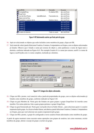 Figura 4.40 Selecionando usuários que farão parte do grupo.

16. Após ter selecionado os objetos que serão incluídos como membros do grupo, clique em OK.
17. Você estará de volta à janela Selecionar Usuários, Contatos, Computadores ou Grupos, com os objetos selecionados
    já listados. Observe que é listado o nome por extenso do objeto e, entre parênteses o nome de logon mais o
    domínio, conforme indicado na Figura 4.41. Por exemplo Usuário 01 é o nome por extenso, user01 é o nome de
    logon e user01@abc.com é o nome completo, incluindo já o domínio.




                                       Figura 4.41 Listagem dos objetos selecionados.

18. Clique em OK e pronto, você estará de volta a janela de propriedades do grupo, com os objetos selecionados já
    listados como membros do grupo, conforme indicado na Figura 4.42.
19. Clique na guia Membro de. Nesta guia são listados em quais grupos o grupo GrupoTeste foi inserido como
    membro. Em outras palavras, lista a quais grupos pertence o grupo GrupoTeste.
20. Clique na guia Gerenciado por. Neste guia você pode clicar no botão Alterar..., para selecionar quem é o usuário
    responsável pelo grupo. Ao clicar no botão Alterar, será aberta a janela Selecionar Usuários, Contatos, Computadores
    ou Grupos, para que você selecione um usuário responsável pelo grupo.
21. Clique em OK e pronto, o grupo foi configurado e novos usuários foram adicionados como membros do grupo.

A partir de agora mostrarei como executar outras operações com grupos de usuários, tais como renomear, excluir
membros do grupo, alterar o escopo do grupo e excluir um grupo.



                                                           249                                 www.juliobattisti.com.br
 